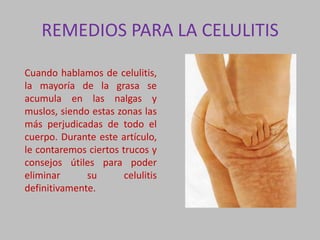 REMEDIOS PARA LA CELULITIS
Cuando hablamos de celulitis,
la mayoría de la grasa se
acumula en las nalgas y
muslos, siendo estas zonas las
más perjudicadas de todo el
cuerpo. Durante este artículo,
le contaremos ciertos trucos y
consejos útiles para poder
eliminar su celulitis
definitivamente.
 