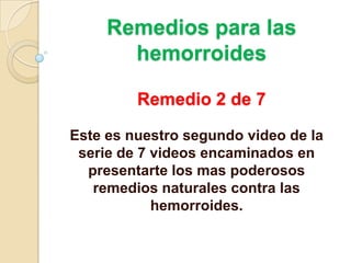 Remedios para las hemorroidesRemedio 2 de 7 Este es nuestro segundo video de la serie de 7 videos encaminados en presentarte los mas poderosos remedios naturales contra las hemorroides. 
