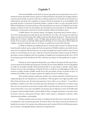 Capítulo 5
Otra táctica del diablo es la de decirle al creyente que puede acercarse al pecado sin caer en él. Le
insistirá al creyente que puede acercarse a gente con vidas pecaminosas o que puede estar en lugares donde se
cometen actos de pecado, sin que le suceda nada. Le dirá que puede estar conviviendo con los borrachos sin
emborracharse, que puede tener compañía con la gente inmoral sin participar de sus inmoralidades. Dirá
que puede acercarse a la puerta de la prostituta siempre y cuando no suba a su cama, que puede mirar la
belleza de Jezabel pero no cometer pecado con ella, que puede poner sus manos en el lingote de oro de Acán
siempre y cuando no lo robe. En otras palabras, que uno puede acercarse al pecado sin ser afectado por ello.
No obstante, con frecuencia sucede que el acercarse al pecado conduce de inmediato a pecar.
La biblia advierte a los creyentes respecto a los lugares y las personas que les animan a pecar. 1
Tes.5:22 les manda apartarse de toda clase de mal. Proverbios 4:14-15 dice: “No entres por la vereda de los
impíos, no vayas por el camino de los malos. Déjala, no pases por ella; apártate de ella, pasa.” Hay que evitar todo
aquello que no es bueno, saludable y santo. No hagas nada que parezca malo o que tenga apariencia de
pecado. Si uno no quiere ser quemado, deberá apartarse del fuego. Si uno no quiere pecar, deberá alejarse de
cualquier cosa que le conduciría a pecar; si no lo hace, no podrá tener victoria sobre el pecado.
La biblia nos habla de que aquellos que fueron victoriosos sobre el pecado. Se alejaron de todo
lo que les podía conducir a pecar, aunque solo fuera una apariencia. El diablo considera como media victoria,
como casi una conquista, el hecho de que uno no se aparte de aquello que le puede conducir a pecar. El caso
de José, es una ilustración de uno que se alejó de la tentación del pecado. Aunque la esposa de Potifar le
provocaba a cometer el adulterio, José no le escuchaba, ni aceptaba estar en la presencia de ella. (Gen. 39:10)
Si usted quiere gozar de las bendiciones de Dios, usted tiene que alejarse de todo aquello que le conduce a
pecar.
El hecho de evitar la apariencia del pecado es una evidencia de la gracia de Dios que le eleva a
uno por encima de los hombres que pertenecen al mundo. De esta manera Abraham vivió una vida piadosa
en medio de un pueblo inmundo. Daniel permaneció fiel en un país donde se adoraba a dioses falsos.
Timoteo vivió una vida controlada por el Espíritu de Dios en medio de un pueblo pagano en Efeso. Los
creyentes no deben escuchar al diablo cuando éste les dice que pueden acercarse al pecado sin pecar. La
enseñanza de la biblia es clara al respecto, apártese de cualquier cosa que le conduzca a pecar.
Otra artimaña usada por satanás para conducir a los creyentes al pecado es decirles que los no
arrepentidos gozan de una vida placentera y sin problemas. “Mira esas gentes como siguen pecando y están
felices, llenas de buenas cosas. No tienen preocupaciones. Unete a ellos y te vas a divertir.” A veces Dios es
bondadoso y bendice en esta vida a los mismos que están destinados a la condenación. La manera en que
Dios trata con una persona en esta vida no siempre indica lo que Dios piensa acerca de esa persona. En la
misma manera Dios a veces envía cosas difíciles a las personas que son objeto de su amor. El sol brilla sobre
los espinos y sobre los árboles frutales. La buena dádiva de Dios es otorgada a los buenos y a los malos. Tanto
los buenos como los malos gozan de buena salud, reciben riqueza y abundancia; asimismo, sufren
indistintamente pérdidas y enfermedades.
El primer remedio contra esta táctica es acordarnos de que Dios está en contra de los que usan
sus bendiciones como un pretexto para pecar. El enojo de Dios es muy fuerte contra los que abusan de su
bondad de esta manera. Los creyentes nunca deben pensar que la ternura de Dios les da libertad para pecar;
por el contrario, su benignidad debería conducirles al arrepentimiento.
 