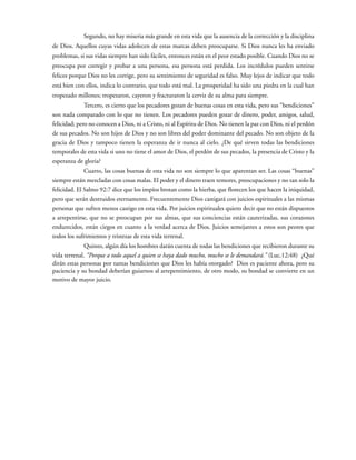 Segundo, no hay miseria más grande en esta vida que la ausencia de la corrección y la disciplina
de Dios. Aquellos cuyas vidas adolecen de estas marcas deben preocuparse. Si Dios nunca les ha enviado
problemas, si sus vidas siempre han sido fáciles, entonces están en el peor estado posible. Cuando Dios no se
preocupa por corregir y probar a una persona, esa persona está perdida. Los incrédulos pueden sentirse
felices porque Dios no les corrige, pero su sentimiento de seguridad es falso. Muy lejos de indicar que todo
está bien con ellos, indica lo contrario, que todo está mal. La prosperidad ha sido una piedra en la cual han
tropezado millones; tropezaron, cayeron y fracturaron la cerviz de su alma para siempre.
Tercero, es cierto que los pecadores gozan de buenas cosas en esta vida, pero sus “bendiciones”
son nada comparado con lo que no tienen. Los pecadores pueden gozar de dinero, poder, amigos, salud,
felicidad; pero no conocen a Dios, ni a Cristo, ni al Espíritu de Dios. No tienen la paz con Dios, ni el perdón
de sus pecados. No son hijos de Dios y no son libres del poder dominante del pecado. No son objeto de la
gracia de Dios y tampoco tienen la esperanza de ir nunca al cielo. ¿De qué sirven todas las bendiciones
temporales de esta vida si uno no tiene el amor de Dios, el perdón de sus pecados, la presencia de Cristo y la
esperanza de gloria?
Cuarto, las cosas buenas de esta vida no son siempre lo que aparentan ser. Las cosas “buenas”
siempre están mezcladas con cosas malas. El poder y el dinero traen temores, preocupaciones y no tan solo la
felicidad. El Salmo 92:7 dice que los impíos brotan como la hierba, que florecen los que hacen la iniquidad,
pero que serán destruidos eternamente. Frecuentemente Dios castigará con juicios espirituales a las mismas
personas que sufren menos castigo en esta vida. Por juicios espirituales quiero decir que no están dispuestos
a arrepentirse, que no se preocupan por sus almas, que sus conciencias están cauterizadas, sus corazones
endurecidos, están ciegos en cuanto a la verdad acerca de Dios. Juicios semejantes a estos son peores que
todos los sufrimientos y tristezas de esta vida terrenal.
Quinto, algún día los hombres darán cuenta de todas las bendiciones que recibieron durante su
vida terrenal. “Porque a todo aquel a quien se haya dado mucho, mucho se le demandará.” (Luc.12:48) ¿Qué
dirán estas personas por tantas bendiciones que Dios les había otorgado? Dios es paciente ahora, pero su
paciencia y su bondad deberían guiarnos al arrepentimiento, de otro modo, su bondad se convierte en un
motivo de mayor juicio.
 