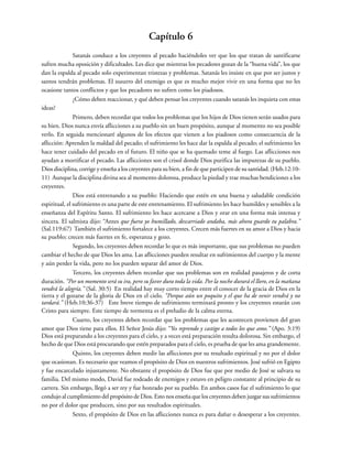 Capítulo 6
Satanás conduce a los creyentes al pecado haciéndoles ver que los que tratan de santificarse
sufren mucha oposición y dificultades. Les dice que mientras los pecadores gozan de la “buena vida”, los que
dan la espalda al pecado solo experimentan tristezas y problemas. Satanás les insiste en que por ser justos y
santos tendrán problemas. El susurro del enemigo es que es mucho mejor vivir en una forma que no les
ocasione tantos conflictos y que los pecadores no sufren como los piadosos.
¿Cómo deben reaccionar, y qué deben pensar los creyentes cuando satanás les inquieta con estas
ideas?
Primero, deben recordar que todos los problemas que los hijos de Dios tienen serán usados para
su bien. Dios nunca envía aflicciones a su pueblo sin un buen propósito, aunque al momento no sea posible
verlo. En seguida mencionaré algunos de los efectos que vienen a los piadosos como consecuencia de la
aflicción: Aprenden la maldad del pecado; el sufrimiento les hace dar la espalda al pecado; el sufrimiento les
hace tener cuidado del pecado en el futuro. El niño que se ha quemado teme al fuego. Las aflicciones nos
ayudan a mortificar el pecado. Las aflicciones son el crisol donde Dios purifica las impurezas de su pueblo.
Dios disciplina, corrige y enseña a los creyentes para su bien, a fin de que participen de su santidad. (Heb.12:10-
11) Aunque la disciplina divina sea al momento dolorosa, produce la piedad y trae muchas bendiciones a los
creyentes.
Dios está entrenando a su pueblo: Haciendo que estén en una buena y saludable condición
espiritual, el sufrimiento es una parte de este entrenamiento. El sufrimiento les hace humildes y sensibles a la
enseñanza del Espíritu Santo. El sufrimiento les hace acercarse a Dios y orar en una forma más intensa y
sincera. El salmista dijo: “Antes que fuera yo humillado, descarriado andaba, más ahora guardo tu palabra.”
(Sal.119:67) También el sufrimiento fortalece a los creyentes. Crecen más fuertes en su amor a Dios y hacia
su pueblo; crecen más fuertes en fe, esperanza y gozo.
Segundo, los creyentes deben recordar lo que es más importante, que sus problemas no pueden
cambiar el hecho de que Dios les ama. Las aflicciones pueden resultar en sufrimientos del cuerpo y la mente
y aún perder la vida, pero no los pueden separar del amor de Dios.
Tercero, los creyentes deben recordar que sus problemas son en realidad pasajeros y de corta
duración. “Por un momento será su ira, pero su favor dura toda la vida. Por la noche durará el lloro, en la mañana
vendrá la alegría.” (Sal. 30:5) En realidad hay muy corto tiempo entre el conocer de la gracia de Dios en la
tierra y el gozarse de la gloria de Dios en el cielo. “Porque aún un poquito y el que ha de venir vendrá y no
tardará.” (Heb.10:36-37) Este breve tiempo de sufrimiento terminará pronto y los creyentes estarán con
Cristo para siempre. Este tiempo de tormenta es el preludio de la calma eterna.
Cuarto, los creyentes deben recordar que los problemas que les acontecen provienen del gran
amor que Dios tiene para ellos. El Señor Jesús dijo: “Yo reprendo y castigo a todos los que amo.” (Apo. 3:19)
Dios está preparando a los creyentes para el cielo, y a veces está preparación resulta dolorosa. Sin embargo, el
hecho de que Dios está procurando que estén preparados para el cielo, es prueba de que les ama grandemente.
Quinto, los creyentes deben medir las aflicciones por su resultado espiritual y no por el dolor
que ocasionan. Es necesario que veamos el propósito de Dios en nuestros sufrimientos. José sufrió en Egipto
y fue encarcelado injustamente. No obstante el propósito de Dios fue que por medio de José se salvara su
familia. Del mismo modo, David fue rodeado de enemigos y estuvo en peligro constante al principio de su
carrera. Sin embargo, llegó a ser rey y fue honrado por su pueblo. En ambos casos fue el sufrimiento lo que
condujo al cumplimiento del propósito de Dios. Esto nos enseña que los creyentes deben juzgar sus sufrimientos
no por el dolor que producen, sino por sus resultados espirituales.
Sexto, el propósito de Dios en las aflicciones nunca es para dañar o desesperar a los creyentes.
 