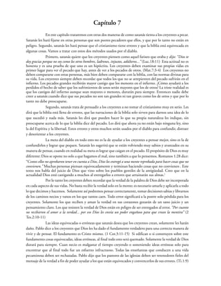 Capítulo 7
En este capítulo trataremos con otras dos maneras de como satanás tienta a los creyentes a pecar.
Satanás les hará fijarse en otras personas que son peores pecadores que ellos, y que por lo tanto no están en
peligro. Segundo, satanás les hará pensar que el cristianismo tiene errores y que la biblia está equivocada en
algunas cosas. Vamos a tratar con estos dos métodos usados por el diablo.
Primero, satanás quiere que los creyentes piensen como aquel fariseo que oraba y dijo: “Dios te
doy gracias porque no soy como los otros hombres, ladrones, injustos, adúlteros...” (Luc.18:11) Esta actitud no es
honesta y es una prueba de que uno es un hipócrita. Los creyentes deben examinar sus propias vidas en
primer lugar para ver el pecado que hay, antes de ver a los pecados de otros. (Mat.7:3-4) Los creyentes no
deben compararse con otras personas, más bien deben compararse con la biblia, con las normas divinas para
su vida. Los creyentes siempre deben recordar que todos los que no se arrepienten del pecado sufrirán en el
infierno. Los pecados grandes recibirán mayor castigo que los menores en el infierno. ¿Cómo ayudará a los
perdidos el hecho de saber que los sufrimientos de unos serán mayores que los de otros? La triste realidad es
que los castigos del infierno aunque sean mayores o menores, durarán para siempre. Entonces nadie debe
creer a satanás cuando dice que sus pecados no son tan grandes ni tan graves como los de otros y que por lo
tanto no debe preocuparse.
Segundo, satanás trata de persuadir a los creyentes a no tomar el cristianismo muy en serio. Les
dirá que la biblia está llena de errores, que las narraciones de la biblia solo sirven para darnos una idea de lo
que sucedió y nada más. Satanás les dirá que pueden hacer lo que su propia naturaleza les indique, sin
preocuparse acerca de lo que la biblia dice del pecado. Les dirá que ahora ya no están bajo ninguna ley, sino
la del Espíritu y la libertad. Estos errores y otros muchos serán usados por el diablo para confundir, distraer
y desorientar a los creyentes.
La meta del diablo en todo esto no es la de ayudar a los creyentes a pensar mejor, sino es la de
confundirlos y lograr que pequen. Satanás les sugerirá que se están volviendo muy sabios y avanzados en su
manera de pensar, cuando en realidad su meta es lograr que caigan en el pecado. El propósito de Dios es muy
diferente: Dios se opone no solo a que hagamos el mal, sino también a que lo pensemos. Romanos 1:28 dice:
“Como ellos no aprobaron tener en cuenta a Dios, Dios los entregó a una mente reprobada para hacer cosas que no
convienen.” Muchas personas piensan equivocadamente y terminan haciendo cosas que no convienen . Este
texto nos habla del juicio de Dios que vino sobre los pueblos gentiles de la antigüedad. Creo que en la
actualidad Dios está castigando a muchos al entregarlos a errores que arruinarán sus almas.1
Por lo tanto los creyentes deben recordar que la verdad de la palabra de Dios debe ser incorporada
en cada aspecto de sus vidas. No basta recibir la verdad solo en la mente; es necesario amarla y aplicarla a todo
lo que decimos y hacemos. Solamente así podremos pensar correctamente, tomar decisiones sabias y librarnos
de los caminos necios y vanos en los que tantos caen. Todo error significará a la postre solo pérdida para los
creyentes. Solamente los que reciben y aman la verdad en sus corazones gozarán de un sano juicio y un
pensamiento claro. Los que resisten la verdad de Dios están en peligro de ser entregados al error. “Por cuanto
no recibieron el amor a la verdad... por eso Dios les envía un poder engañoso para que crean la mentira” (2
Tes.2:10-11)
Las ideas equivocadas o erróneas que satanás desea que los creyentes crean, solamente les harán
daño. Pablo dice a los creyentes que Dios les ha dado el fundamento verdadero para una correcta manera de
vivir y de pensar. El fundamento es Cristo mismo. (1 Cor.3:11-15) Si edifican o si construyen sobre este
fundamento cosas equivocadas, ideas erróneas, al final todo esto será quemado. Solamente la verdad de Dios
durará para siempre. Cuan necio es malgastar el tiempo creyendo o sosteniendo ideas erróneas solo para
encontrar que al final todo fue un esfuerzo infructuoso. Todas las enseñanzas que conducen a una vida
pecaminosa deben ser rechazadas. Pablo dijo que los pastores de las iglesias deben ser retenedores fieles del
mensaje de la verdad a fin de poder ayudar a los que están equivocados y convencerlos de sus errores. (Ti.1:9)
 