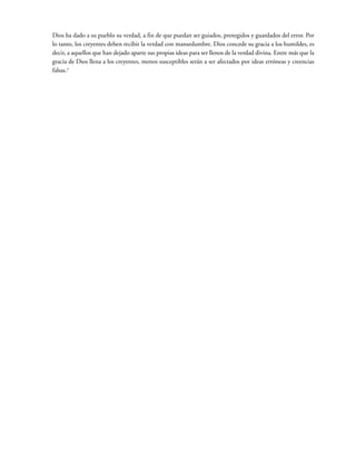 Dios ha dado a su pueblo su verdad, a fin de que puedan ser guiados, protegidos y guardados del error. Por
lo tanto, los creyentes deben recibir la verdad con mansedumbre. Dios concede su gracia a los humildes, es
decir, a aquellos que han dejado aparte sus propias ideas para ser llenos de la verdad divina. Entre más que la
gracia de Dios llena a los creyentes, menos susceptibles serán a ser afectados por ideas erróneas y creencias
falsas.2
 