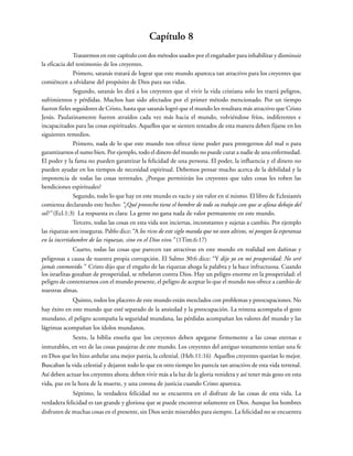 Capítulo 8
Trataremos en este capítulo con dos métodos usados por el engañador para inhabilitar y disminuir
la eficacia del testimonio de los creyentes.
Primero, satanás tratará de lograr que este mundo aparezca tan atractivo para los creyentes que
comiéncen a olvidarse del propósito de Dios para sus vidas.
Segundo, satanás les dirá a los creyentes que el vivir la vida cristiana solo les traerá peligros,
sufrimientos y pérdidas. Muchos han sido afectados por el primer método mencionado. Por un tiempo
fueron fieles seguidores de Cristo, hasta que satanás logró que el mundo les resultara más atractivo que Cristo
Jesús. Paulatinamente fueron atraídos cada vez más hacia el mundo, volviéndose fríos, indiferentes e
incapacitados para las cosas espirituales. Aquellos que se sienten tentados de esta manera deben fijarse en los
siguientes remedios.
Primero, nada de lo que este mundo nos ofrece tiene poder para protegernos del mal o para
garantizarnos el sumo bien. Por ejemplo, todo el dinero del mundo no puede curar a nadie de una enfermedad.
El poder y la fama no pueden garantizar la felicidad de una persona. El poder, la influencia y el dinero no
pueden ayudar en los tiempos de necesidad espiritual. Debemos pensar mucho acerca de la debilidad y la
impotencia de todas las cosas terrenales. ¿Porque permitirán los creyentes que tales cosas les roben las
bendiciones espirituales?
Segundo, todo lo que hay en este mundo es vacío y sin valor en sí mismo. El libro de Eclesiastés
comienza declarando este hecho: “¿Qué provecho tiene el hombre de todo su trabajo con que se afana debajo del
sol?” (Ecl.1:3) La respuesta es clara: La gente no gana nada de valor permanente en este mundo.
Tercero, todas las cosas en esta vida son inciertas, inconstantes y sujetas a cambio. Por ejemplo
las riquezas son inseguras. Pablo dice: “A los ricos de este siglo manda que no sean altivos, ni pongan la esperanza
en la incertidumbre de las riquezas, sino en el Dios vivo.” (1Tim.6:17)
Cuarto, todas las cosas que parecen tan atractivas en este mundo en realidad son dañinas y
peligrosas a causa de nuestra propia corrupción. El Salmo 30:6 dice: “Y dije yo en mi prosperidad: No seré
jamás conmovido.” Cristo dijo que el engaño de las riquezas ahoga la palabra y la hace infructuosa. Cuando
los israelitas gozaban de prosperidad, se rebelaron contra Dios. Hay un peligro enorme en la prosperidad: el
peligro de contentarnos con el mundo presente, el peligro de aceptar lo que el mundo nos ofrece a cambio de
nuestras almas.
Quinto, todos los placeres de este mundo están mezclados con problemas y preocupaciones. No
hay éxito en este mundo que esté separado de la ansiedad y la preocupación. La tristeza acompaña el gozo
mundano, el peligro acompaña la seguridad mundana, las pérdidas acompañan los valores del mundo y las
lágrimas acompañan los ídolos mundanos.
Sexto, la biblia enseña que los creyentes deben apegarse firmemente a las cosas eternas e
inmutables, en vez de las cosas pasajeras de este mundo. Los creyentes del antiguo testamento tenían una fe
en Dios que les hizo anhelar una mejor patria, la celestial. (Heb.11:16) Aquellos creyentes querían lo mejor.
Buscaban la vida celestial y dejaron todo lo que en otro tiempo les parecía tan atractivo de esta vida terrenal.
Así deben actuar los creyentes ahora; deben vivir más a la luz de la gloria venidera y así tener más gozo en esta
vida, paz en la hora de la muerte, y una corona de justicia cuando Cristo aparezca.
Séptimo, la verdadera felicidad no se encuentra en el disfrute de las cosas de esta vida. La
verdadera felicidad es tan grande y gloriosa que se puede encontrar solamente en Dios. Aunque los hombres
disfruten de muchas cosas en el presente, sin Dios serán miserables para siempre. La felicidad no se encuentra
 