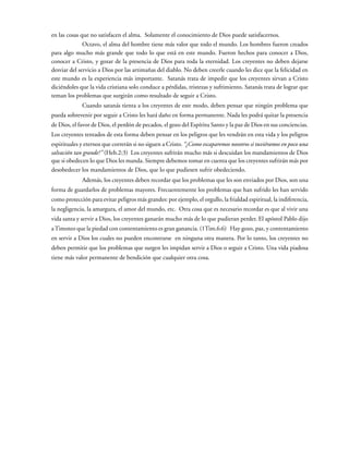 en las cosas que no satisfacen el alma. Solamente el conocimiento de Dios puede satisfacernos.
Octavo, el alma del hombre tiene más valor que todo el mundo. Los hombres fueron creados
para algo mucho más grande que todo lo que está en este mundo. Fueron hechos para conocer a Dios,
conocer a Cristo, y gozar de la presencia de Dios para toda la eternidad. Los creyentes no deben dejarse
desviar del servicio a Dios por las artimañas del diablo. No deben creerle cuando les dice que la felicidad en
este mundo es la experiencia más importante. Satanás trata de impedir que los creyentes sirvan a Cristo
diciéndoles que la vida cristiana solo conduce a pérdidas, tristezas y sufrimiento. Satanás trata de lograr que
teman los problemas que surgirán como resultado de seguir a Cristo.
Cuando satanás tienta a los creyentes de este modo, deben pensar que ningún problema que
pueda sobrevenir por seguir a Cristo les hará daño en forma permanente. Nada les podrá quitar la presencia
de Dios, el favor de Dios, el perdón de pecados, el gozo del Espíritu Santo y la paz de Dios en sus conciencias.
Los creyentes tentados de esta forma deben pensar en los peligros que les vendrán en esta vida y los peligros
espirituales y eternos que correrán si no siguen a Cristo. “¿Como escaparemos nosotros si tuviéramos en poco una
salvación tan grande?” (Heb.2:3) Los creyentes sufrirán mucho más si descuidan los mandamientos de Dios
que si obedecen lo que Dios les manda. Siempre debemos tomar en cuenta que los creyentes sufrirán más por
desobedecer los mandamientos de Dios, que lo que pudiesen sufrir obedeciendo.
Además, los creyentes deben recordar que los problemas que les son enviados por Dios, son una
forma de guardarlos de problemas mayores. Frecuentemente los problemas que han sufrido les han servido
como protección para evitar peligros más grandes: por ejemplo, el orgullo, la frialdad espiritual, la indiferencia,
la negligencia, la amargura, el amor del mundo, etc. Otra cosa que es necesario recordar es que al vivir una
vida santa y servir a Dios, los creyentes ganarán mucho más de lo que pudieran perder. El apóstol Pablo dijo
aTimoteo que la piedad con contentamiento es gran ganancia. (1Tim.6:6) Hay gozo, paz, y contentamiento
en servir a Dios los cuales no pueden encontrarse en ninguna otra manera. Por lo tanto, los creyentes no
deben permitir que los problemas que surgen les impidan servir a Dios o seguir a Cristo. Una vida piadosa
tiene más valor permanente de bendición que cualquier otra cosa.
 