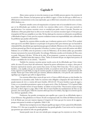 Capítulo 9
Ahora vamos a pensar en otras dos maneras en que el diablo procura apartar a los creyentes de
su servicio a Dios. Primero, les hará pensar qué tan difícil es seguir a Cristo; les dirá que es difícil orar, es
difícil pensar constantemente en las cosas espirituales, que es difícil tener comunión con los otros creyentes,
difícil obedecer, etc..
El primer remedio contra tal maquinación es el pensar más en la necesidad de servir a Cristo,
que en las dificultades que tendrán al servirle. Los creyentes deben servir a Cristo para mostrarle su
agradecimiento. Los creyentes necesitan crecer en santidad para poder vencer el pecado. Necesitan ser
obedientes a Dios para poder hacer su obra en este mundo. Los creyentes necesitan seguir a Cristo para que
el propósito de Dios sea cumplido en sus vidas. No hay duda que los creyentes se enfrentarán con problemas
y dificultades al seguir a Cristo, pero los creyentes verdaderos toman esta responsabilidad, aún a sabiendas de
los problemas que puedan sobrevenirles.
Segundo, los creyentes deben recordar, que si realmente quieren servir a Cristo, Él les ayudará
tanto que no les será difícil. Quizás en un principio no les parezca fácil, pero mientras que van haciendo la
voluntad de Dios, descubrirán que experimentan gran gozo al realizarla. Mientras se sirve a Dios, uno encuentra
en forma personal que Dios le está apoyando, le fortalece, le anima y le guía a través del camino más difícil.
Podemos ver en la biblia como las personas se reían de Nehemías y de los demás judíos que pretendían
levantar nuevamente los muros de Jerusalén. Sin embargo, Nehemías contaba con la fortaleza de Dios como
su ayuda. Nehemías 2:20 dice: “El Dios de los cielos, El nos prosperará, y nosotros sus siervos levantaremos y
edificaremos...” También Isaías dijo respecto a Dios: “Saliste al encuentro del que con alegría hacía justicia, de
los que se acordaban de tí en tus caminos...” (Isa.64:5)
También los creyentes necesitan pensar mucho acerca de las dificultades que Cristo mismo
sufrió, de como Él nunca huyó del sufrimiento. Soportó los peores sufrimientos en cuerpo y alma para el
bienestar espiritual de nosotros, para nuestro bien eterno. En Isaías 50:6 Cristo dice: “Di mi cuerpo a los
heridores, y mis mejillas a los que me arrancaban la barba, no escondí mi rostro de las injurias y los esputos.”
Cristo soportó la ira del Padre, la carga de nuestros pecados, la malicia de satanás y el aborrecimiento del
mundo. Puesto que Cristo sufrió tanto por nosotros, debemos obedecerle y vivir para Él, aún cuando esto
signifique que tengamos que sufrir en alguna forma.
Los creyentes deben darse cuenta de que servir a Cristo es difícil solo para su viejo hombre, los
remanentes de su naturaleza caída. Todos los creyentes están obligados a despojarse del viejo hombre y la
pasada manera de vivir y a vestirse del nuevo hombre. (Ef.4:22-23) El nuevo hombre se goza de seguir a
Cristo, es a su naturaleza pecaminosa a quien no le gusta servir a Dios. En Romanos 7:22 el apóstol Pablo
dice: “Según el hombre interior (el nuevo hombre) me deleito en la ley de Dios.” Para la nueva criatura el yugo
de Cristo es fácil y ligera su carga. (Mat.11:30) Para el nuevo hombre los mandamientos de Dios no son
gravosos, sino causa de gozo. Todos los creyentes saben que ésta es la verdad, y hay algo en su interior que les
hace disfrutar agradando a Dios.
Finalmente, hay grandes recompensas para aquellos que a pesar de sus dificultades siguen a
Cristo fielmente. Hay galardones en el futuro. El cielo recompensará todo. En el libro de Hebreos leemos de
la fe de Moisés que tuvo por mayores riquezas el vituperio de Cristo que por los tesoros de los egipcios,
porque tenía puesta la mirada en el galardón. (Heb.11:26)
Además, hay recompensas en esta vida para aquellos que siguen a Cristo a pesar de las dificultades.
El Salmo 19:11 dice que en guardar los mandamientos hay grande galardón. Cuan necios son los creyentes
que permiten que satanás les robe este grande galardón.
Satanás puede tratar de usar otro método para conseguir que los creyentes no sirvan a Dios.
 
