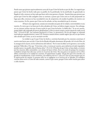 Puede tratar que piensen equivocadamente acerca de lo que Cristo ha hecho en pro de ellos. Les sugerirá que
puesto que Cristo ha hecho todo para su pueblo, les ha perdonado, les ha justificado, ha garantizado su
llegada al cielo, entonces no hay nada que hacer salvo estar gozosos y festejar. Satanás desea que piensen que
puesto que Cristo ha sido castigado como su sustituto y puesto que Cristo está en el cielo preparando un
lugar para ellos, entonces no hay necesidad de orar, de arrepentirse, de estudiar la palabra, de reunirse con
otros creyentes. En fin, puesto que Cristo nos ha salvado, no hay necesidad de que le sirvamos.
Al hacer estas sugerencias, satanás está tomando una parte de la verdad y convirtiéndola en una
mentira. Es cierto que si no fuera por la obra salvadora de Cristo, no habría ningún creyente. Sin embargo,
ser un cristiano incluye más que el mero recibir lo que Cristo ha hecho. La biblia dice: “Ya no sois vuestros,
porque habéis sido comprados por precio; glorificad pues a Dios en vuestro cuerpo y vuestro espíritu los cuales son de
Dios.” (1Cor.6:19-20) Los creyentes pertenecen a Cristo. Le pertenecen a fin de que hagan su voluntad
motivados por agradecimiento y amor a Él. Entonces satanás miente cuando sugiere que una vez que hemos
sido salvados por Cristo, ya no es necesario servirle.
La verdad es que lo que Cristo ha hecho y continúa haciendo por los creyentes constituye el
motivo más fuerte para servirle. Cristo les ha librado del poder dominante del pecado, de la ira de Dios, de
la amargura de la muerte, de los sufrimientos del infierno. Por lo tanto le deben servir gozosos y con mucha
gratitud. Pablo dijo a Tito que “Cristo Jesús se dio a sí mismo por nosotros, para redimirnos de toda iniquidad y
purificar para sí un pueblo celoso de buenas obras”. (Ti.2:14) El hecho de que Cristo se haya dado a sí mismo
por los creyentes debe estimularles a ser celosos de hacer el bien. Esta es la razón de porque los creyentes
verdaderos siempre han sido muy activos en el servicio de Cristo. Por otra parte si no quieren servir a Dios
deben cuestionarse si en verdad son creyentes. El apóstol Juan escribió: “El que dice que le ha conocido y no
guarda sus mandamientos, el tal es mentiroso, y la verdad no está en el.” (1Jn.2:4) Una vez más tenemos que ver
la equivocación de satanás: La persona salva no es negligente en el servicio de su Salvador. El verdadero
creyente desea servir a Cristo de todo corazón, cueste lo que cueste, porque Cristo sufrió mucho para salvar
a cada creyente.
 