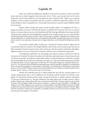 Capítulo 10
Existe otro método del diablo para impedir el servicio de los creyentes, consiste en hacerles
pensar que hay un número pequeño de personas que sirven a Cristo y que esas personas son los menos
importantes, los de menos influencia y los más pobres de todos. Satanás les dirá, “Seguro que no quieren
malgastar su vida en medio de un pueblo como éste, sin poder, sin influencia, ignorantes y pobres. No vale
la pena obedecer a Dios si su pueblo es así.” ¿Cómo deben reaccionar los creyentes cuando el diablo les habla
de esta manera?
Primero, deben recordar que aunque satanás les llame pobres a los seguidores de Cristo, y
aunque sean pobres en cuanto a los bienes del mundo, en realidad son los más ricos. No ricos en cuanto al
dinero o en cuanto a bienes, sino ricos en las bendiciones de Dios. Santiago, hablando de este asunto escribió:
“Hermanos míos amados oíd: ¿No ha elegido Dios a los pobres de este mundo, para que sean ricos en fe y herederos
del reino que ha prometido a los que le aman?” (Stg.2:5) Estos pocos y pobres e insignificantes cristianos como
satanás les llamaría, en verdad son los más ricos y poderosos del mundo. Aunque tengan poco en sus manos,
poseen mucho en sus esperanzas. Aunque casi no tengan nada ahora, son los herederos del glorioso reino de
Dios.
Los creyentes también deben recordar que a lo largo de la historia humana, algunos de los
creyentes han sido ricos y famosos. Por ejemplo Abraham y Job son dos casos de creyentes que eran ricos en
bienes materiales. Entonces satanás no tiene razón en decir que todos los creyentes siempre han sido pobres.
Algunos creyentes son ricos en bienes de este mundo y todos son ricos en bendiciones espirituales.
Las bendiciones espirituales son más grandes que todas las riquezas terrenales de todos los
inconversos en el mundo. El creyente más pobre con bendiciones espirituales, posee más que la persona más
rica de la tierra sin ellas. Las bendiciones espirituales satisfacen cuando las bendiciones materiales no pueden
hacerlo. Jesús habló de las bendiciones espirituales como agua viva: “Más el que bebiere del agua que yo le daré,
no tendrá sed jamás; sino que el agua que yo le daré será en el una fuente de agua que salte para vida eterna.”
(Jn.4:14) Los creyentes tienen bendiciones perdurables que nunca les podrán ser quitadas. Las bendiciones
de los creyentes les acompañan en todo tiempo: en la prisión, en el tiempo de la enfermedad, a la hora de la
muerte y en la eternidad. Ningunas riquezas terrenales pueden hacer esto. ¿Quien es realmente pobre? ¿El así
llamado “pobre” creyente o el inconverso más rico de la tierra?
Satanás está ocultando parte de la verdad cuando dice que solo hay creyentes pobres en el
mundo. Aunque parezca que es así, la realidad es otra. El número total de creyentes en el mundo es muy
grande. Y el número de creyentes que ha existido a lo largo de la historia es también cuantioso. Apocalipsis
7:9 dice que el apóstol Juan vio “una gran multitud la cual nadie podía contar, de todas naciones y tribus y
pueblos y lenguas, que estaban delante del trono y de la presencia del cordero.” Aunque puede ser que muchos
creyentes viven en lugares donde existen pocos cristianos y muchos de ellos son pobres y humildes, no
siempre es así. El día vendrá pronto cuando estos creyentes pobres y humildes brillarán como el sol. Pablo
escribió acerca de cómo Dios levantó a los creyentes y los hizo sentar en los lugares celestiales. (Ef.2:6) Algún
día Dios mostrará al mundo que tan bendito es su pueblo. Entonces los ricos de la tierra envidiarán a los
creyentes que antes juzgaron como pobres.
 