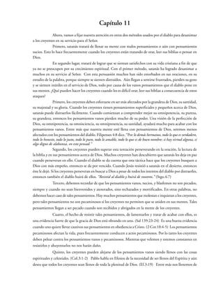 Capítulo 11
Ahora, vamos a fijar nuestra atención en otros dos métodos usados por el diablo para desanimar
a los creyentes en su servicio para el Señor.
Primero, satanás tratará de llenar su mente con malos pensamientos o aún con pensamientos
sucios. Esto lo hace frecuentemente cuando los creyentes están tratando de orar, leer sus biblias o pensar en
Dios.
En segundo lugar, tratará de lograr que se sientan satisfechos con su vida cristiana a fin de que
ya no se preocupen por su crecimiento espiritual. Con el primer método, satanás ha logrado desanimar a
muchos en su servicio al Señor. Con esta persuasión muchos han sido estorbados en sus oraciones, en su
estudio de la palabra, porque siempre se sienten distraídos. Aún llegan a sentirse frustrados, pierden su gozo
y se sienten inútiles en el servicio de Dios, todo por causa de los vanos pensamientos que el diablo pone en
sus mentes. ¿Qué pueden hacer los creyentes cuando les es difícil orar, leer sus biblias a consecuencia de estos
ataques?
Primero, los creyentes deben esforzarse en ser más afectados por la grandeza de Dios, su santidad,
su majestad y su gloria. Cuando los creyentes tienen pensamientos superficiales y pequeños acerca de Dios,
satanás puede distraerlos fácilmente. Cuando comienzan a comprender mejor su omnipotencia, su pureza,
su grandeza, entonces los pensamientos vanos pierden mucho de su poder. Una visión de la perfección de
Dios, su omnipotencia, su omnisciencia, su omnipresencia, su santidad, ayudará mucho para acabar con los
pensamientos vanos. Entre más que nuestra mente esté llena con pensamientos de Dios, seremos menos
afectados con los pensamientos del diablo. Filipenses 4:8 dice, “Por lo demás hermanos, todo lo que es verdadero,
todo lo honesto, todo lo justo, todo lo puro, todo lo amable, todo lo que es de buen nombre; si hay virtud alguna, si
algo digno de alabanza, en esto pensad.”
Segundo, los creyentes pueden superar esta tentación perseverando en la oración, la lectura de
la biblia y en sus pensamientos acerca de Dios. Muchos creyentes han descubierto que satanás les deja en paz
cuando perseveran en ello. Cuando el diablo se da cuenta que esta táctica hace que los creyentes busquen a
Dios con más empeño, entonces se da por vencido. Cuando Jesús resistió a satanás en el desierto, entonces
éste le dejó. Si los creyentes perseveran en buscar a Dios a pesar de todos los intentos del diablo por distraerles,
entonces también el diablo huirá de ellos. “Resistid al diablo y huirá de vosotros.” (Stgo.4:7)
Tercero, debemos recordar de que los pensamientos vanos, necios, y blasfemos no son pecados,
siempre y cuando no sean bienvenidos y atesorados, sino rechazados y mortificados. En otras palabras, no
debemos hacer caso de tales pensamientos. Hay muchos pensamientos que molestan e inquietan a los creyentes,
pero tales pensamientos no son pecaminosos si los creyentes no permiten que se aniden en sus mentes. Tales
pensamientos llegan a ser pecado cuando son recibidos y abrigados en la mente de los creyentes.
Cuarto, el hecho de resistir tales pensamientos, de lamentarlos y tratar de acabar con ellos, es
una evidencia fuerte de que la gracia de Dios está obrando en uno. (Sal 139:23-24) Es una buena evidencia
cuando uno quiere llevar cautivos sus pensamientos en obediencia a Cristo. (2 Cor.10:4-5) Los pensamientos
pecaminosos afectan la vida, pues frecuentemente conducen a actos pecaminosos. Por lo tanto los creyentes
deben pelear contra los pensamientos vanos y pecaminosos. Mientras que velemos y estemos constantes en
resistirlos y ahuyentarlos no nos harán daño.
Quinto, los creyentes pueden alejarse de los pensamientos vanos siendo llenos con las cosas
espirituales y celestiales. (Col.3:1-2) Pablo habla en Efesios de la necesidad de ser llenos del Espíritu y aún
desea que todos los creyentes sean llenos de toda la plenitud de Dios. (Ef.3:19) Entre más nos llenemos de
 