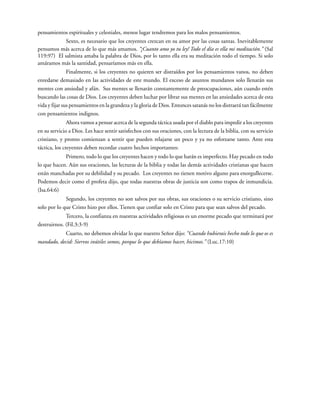 pensamientos espirituales y celestiales, menos lugar tendremos para los malos pensamientos.
Sexto, es necesario que los creyentes crezcan en su amor por las cosas santas. Inevitablemente
pensamos más acerca de lo que más amamos. “¡Cuanto amo yo tu ley! Todo el día es ella mi meditación.” (Sal
119:97) El salmista amaba la palabra de Dios, por lo tanto ella era su meditación todo el tiempo. Si solo
amáramos más la santidad, pensaríamos más en ella.
Finalmente, si los creyentes no quieren ser distraídos por los pensamientos vanos, no deben
enredarse demasiado en las actividades de este mundo. El exceso de asuntos mundanos solo llenarán sus
mentes con ansiedad y afán. Sus mentes se llenarán constantemente de preocupaciones, aún cuando estén
buscando las cosas de Dios. Los creyentes deben luchar por librar sus mentes en las ansiedades acerca de esta
vida y fijar sus pensamientos en la grandeza y la gloria de Dios. Entonces satanás no los distraerá tan fácilmente
con pensamientos indignos.
Ahora vamos a pensar acerca de la segunda táctica usada por el diablo para impedir a los creyentes
en su servicio a Dios. Les hace sentir satisfechos con sus oraciones, con la lectura de la biblia, con su servicio
cristiano, y pronto comienzan a sentir que pueden relajarse un poco y ya no esforzarse tanto. Ante esta
táctica, los creyentes deben recordar cuatro hechos importantes:
Primero, todo lo que los creyentes hacen y todo lo que harán es imperfecto. Hay pecado en todo
lo que hacen. Aún sus oraciones, las lecturas de la biblia y todas las demás actividades cristianas que hacen
están manchadas por su debilidad y su pecado. Los creyentes no tienen motivo alguno para enorgullecerse.
Podemos decir como el profeta dijo, que todas nuestras obras de justicia son como trapos de inmundicia.
(Isa.64:6)
Segundo, los creyentes no son salvos por sus obras, sus oraciones o su servicio cristiano, sino
solo por lo que Cristo hizo por ellos. Tienen que confiar solo en Cristo para que sean salvos del pecado.
Tercero, la confianza en nuestras actividades religiosas es un enorme pecado que terminará por
destruirnos. (Fil.3:3-9)
Cuarto, no debemos olvidar lo que nuestro Señor dijo: “Cuando hubierais hecho todo lo que os es
mandado, decid: Siervos inútiles somos, porque lo que debíamos hacer, hicimos.” (Luc.17:10)
 