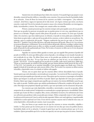 Capítulo 12
Satanás tiene otro método para hacer daño a los creyentes. Si no puede lograr que pequen o sean
distraídos, tratará de hacerles infelices y miserables como creyentes. Esto procura hacerlo haciéndoles dudar
de su salvación. Gusta de llenar las mentes de los creyentes con dudas e interrogantes. “¿Soy realmente
cristiano? ¿Está firme y segura mi esperanza de la vida eterna? ¿Es el gozo cristiano que siento, una buena
emoción y nada más? Uno de los métodos de satanás es atacar a los cristianos llenándoles con interrogantes,
dudas, incertidumbre y miseria. Para conseguir esto, satanás utiliza tres métodos.
Primero, satanás procurará que los creyentes siempre estén preocupados acerca de sus pecados.
Hará que sus pecados les parezcan tan grandes que no puedan pensar en otra cosa, especialmente que no
piensen en su Salvador. Ningún creyente debe pensar del pecado en esta manera. Es cierto que el pecado
rodea a los creyentes y que éstos todavía pecan; no obstante, el pecado no tiene poder para condenarles. El
Señor Jesús no quita todos y cada uno de los pecados de los creyentes, es decir, todavía no son perfectos. Sin
embargo, quita la condenación del pecado. “Ninguna condenación hay para los que están en Cristo Jesús.”
(Rom.8:1) También Cristo les libra del reino y del poder dominante del pecado. (Rom.6:14) Los creyentes
ya no pecan libremente, ni felizmente. Ya no son los esclavos del pecado, advierten su peligro y pelean contra
él. Aunque el pecado todavía mora en ellos y se rebela, no puede controlarles, ni dominarles totalmente. El
poder del pecado ha sido quebrantado por Cristo. Por lo tanto, el creyente no debe caer en el error de pensar
solamente en sus pecados.
Segundo, los creyentes deben guardar en mente, que tan seguido Dios promete el perdón del
pecado en la biblia. Es cierto que deben pelear contra el pecado, y sin embargo en este mundo el pecado no
será erradicado de sus vidas. No deben fijarse tanto en los pecados que pierdan de vista la grandeza del
perdón del pecado. Dios dice: “Yo soy el que borro tus rebeliones por amor de mí, y no me acordaré de tus
pecados”. (Isa.43:25) Cristo ha pagado por los pecados de su pueblo, nadie más lo pudo hacer. Pablo dice:
“Al que no conoció pecado, por nosotros lo hizo pecado, para que nosotros fuésemos hechos justicia de Dios en Él.”
(2 Cor.5:21) Los creyentes no se sentirían miserables si otra persona pagara una deuda suya. Cristo ha
pagado la deuda de los pecados que cada creyente debía a Dios. Por lo tanto, los creyentes no deben sentirse
miserables y deprimidos como si su deuda no hubiese sido pagada.
Tercero, esto no quiere decir que los creyentes deben volverse descuidados hacia el pecado.
Satanás quiere que estén alarmados y aterrorizados por sus pecados. Los motivos de Dios en permitir que los
creyentes estén preocupados por el pecado son otros. Dios quiere que los creyentes se mantengan en humildad.
Quiere que busquen su ayuda para mortificar el pecado. Quiere que dependan de Cristo para su perdón y
fortaleza. Quiere que tengan compasión para aquellos que son sujetos a las mismas debilidades y para los que
han caído en pecado. También quiere que anhelen profundamente la liberación completa del pecado en el
cielo. Dios logra estos propósitos dejando que luchen y que sean ejercitados con los remanentes del pecado.
Los creyentes que están deprimidos, miserables y aterrorizados a causa de sus pecados, deben
arrepentirse de ese estado mental. Su depresión es ocasionada por su propia ignorancia e incredulidad. Deben
entender que el amor de Dios es completo, libre, eterno y abundante; la muerte y los sufrimientos de Cristo
son suficientes para perdonar todos sus pecados para siempre. Deben comprender mejor el valor, la gloria y
la suficiencia de la justicia de Cristo la cual les ha sido imputada. Deben creer más la gloriosa e inquebrantable
realidad de su unión espiritual con Cristo. Si tan solo los creyentes creyeran más la verdad de estas cosas, no
serían deprimidos y abrumados por satanás, ni por sus pecados.
Hay otra forma en que satanás trata de que los creyentes se sientan miserables, culpables e
inútiles. Les hace pensar que las normas para ser un creyente son tan altas que nunca las podrán alcanzar,
haciéndoles dudar así de su salvación. A satanás le gusta hacer que los creyentes piensen que su fe no es
verdadera. Quiere persuadirles que la fe es un don tan especial y tan raro que muy pocos lo tienen. Satanás les
 