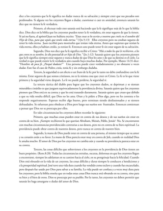dice a los creyentes que la fe significa no dudar nunca de su salvación y siempre creer que sus pecados son
perdonados. Si alguna vez los creyentes llegan a dudar, cuestionar o caer en ansiedad, entonces satanás les
dice que no tienen la fe verdadera.
Primero, al efectuar todo esto satanás está haciendo que la fe signifique más de lo que la biblia
dice. Dios dice en la biblia que los creyentes pueden tener la fe verdadera, sin estar seguros de que la tienen.
Si así no fuera, el apóstol Juan no hubiera escrito: “Estas cosas os he escrito a vosotros que creéis en el nombre del
Hijo de Dios, para que sepáis que tenéis vida eterna.” (1Jn.5:13) Ellos creyeron pero no estaban seguros de
tener la vida eterna. Juan escribió para mostrarles que tenían vida eterna. Antes que supieran que tenían la
vida eterna, ellos ya habían creído, ya tenían fe. Entonces uno puede tener fe sin estar seguro de su salvación.
Segundo, Dios nos dice que la fe significa recibir a Cristo: “Más a todos los que le recibieron, a los
que creen en su nombre, les dio potestad de ser hijos de Dios.” (Jn.1:12) Satanás quiere que los creyentes piensen
que la fe significa siempre estar seguros y nunca dudar de que Dios les ame y de que su destino es el cielo. La
verdad es que puede existir la fe verdadera aún cuando haya muchas dudas. Por ejemplo, Mateo 14:31 dice:
“Hombre de poca fe, ¿Porqué dudaste?” Una persona puede creer verdaderamente y no obstante a veces
dudar. Este fue el caso de Pedro; creía, tenía fe y sin embargo dudaba.
Tercero, la seguridad es un efecto o un fruto de la fe; por lo tanto no debe confundirse con la fe
misma. Estar seguros de que somos cristianos, no es la misma cosa que creer en Cristo. La fe es lo que viene
primero y la seguridad viene después. La fe no puede perderse, la seguridad sí.
La tercera táctica del diablo para lograr que los creyentes duden, se depriman y se sientan
miserables e inútiles es que juzguen equivocadamente la providencia divina. Satanás quiere que los creyentes
piensen que Dios está en su contra y que les está tratando duramente. Satanás quiere que crean que debido
a que su vida resulta difícil, que Dios no les ama. Oran y le piden a Dios algo, pero no les contesta o les
responde negativamente. Esperan recibir algo bueno, pero terminan siendo desilusionados y se sienten
defraudados. Se esfuerzan para obedecer a Dios pero luego sus sueños son frustrados. Entonces comienzan
a pensar que Dios no se preocupa por ellos.
En tales circunstancias los creyentes deben recordar lo siguiente:
Primero, que muchas cosas pueden estar en contra de sus deseos y de sus sueños sin estar en
contra de su bien. ¿Siempre recibieron lo que querían Abraham, Moisés, Pablo, Jonás? No. Se encontraron
con muchas circunstancias providenciales contrarias a sus deseos, pero no en contra de su bien espiritual. La
providencia puede obrar contra de nuestros deseos, pero nunca en contra de nuestro bien.
Segundo, la mano de Dios puede estar en contra de una persona, al mismo tiempo que su amor
y su corazón están a su favor. La mano de Dios parecía estar muy en contra de Job, cuando en realidad Dios
le amaba mucho. El amor de Dios por los creyentes no cambia aún y cuando su providencia parezca estar en
su contra.
Tercero, las cosas difíciles que sobrevienen a los creyentes en la providencia de Dios tienen un
buen propósito. (Rom.8:28) Todas las circunstancias extrañas, oscuras, dolorosas en que los creyentes llegan
a encontrarse, siempre les adelantan en su camino hacia al cielo, en su peregrinaje hacia la felicidad. Cuando
Dios está obrando en la vida de un creyente, las cosas difíciles y duras siempre le conducen a bendiciones y
a la prosperidad espiritual. José tuvo una vida dura cuando fue vendido como esclavo y cuando fue encarcelado,
pero después fue usado por Dios para salvar a su familia. La vida puede ser confusa y a veces muy dura para
los creyentes; pero la biblia enseña que en todas estas cosas Dios nunca está obrando en su contra, sino para
su bien y el bien de otros. Dios se preocupa por su pueblo. Por lo tanto, los creyentes no deben permitir que
satanás les haga amargarse o dudar del amor de Dios.
 