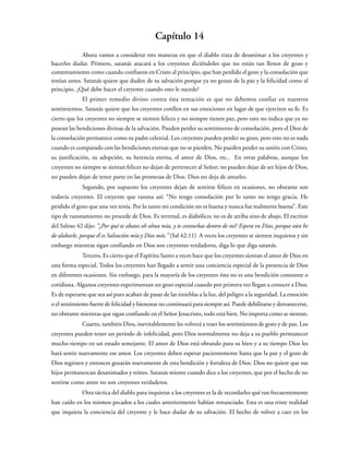 Capítulo 14
Ahora vamos a considerar tres maneras en que el diablo trata de desanimar a los creyentes y
hacerles dudar. Primero, satanás atacará a los creyentes diciéndoles que no están tan llenos de gozo y
contentamiento como cuando confiaron en Cristo al principio, que han perdido el gozo y la consolación que
tenían antes. Satanás quiere que duden de su salvación porque ya no gozan de la paz y la felicidad como al
principio. ¿Qué debe hacer el creyente cuando esto le sucede?
El primer remedio divino contra ésta tentación es que no debemos confiar en nuestros
sentimientos. Satanás quiere que los creyentes confíen en sus emociones en lugar de que ejerciten su fe. Es
cierto que los creyentes no siempre se sienten felices y no siempre tienen paz, pero esto no indica que ya no
posean las bendiciones divinas de la salvación. Pueden perder su sentimiento de consolación, pero el Dios de
la consolación permanece como su padre celestial. Los creyentes pueden perder su gozo, pero esto no es nada
cuando es comparado con las bendiciones eternas que no se pierden. No pueden perder su unión con Cristo,
su justificación, su adopción, su herencia eterna, el amor de Dios, etc.. En otras palabras, aunque los
creyentes no siempre se sientan felices no dejan de pertenecer al Señor; no pueden dejar de ser hijos de Dios,
no pueden dejar de tener parte en las promesas de Dios. Dios no deja de amarles.
Segundo, por supuesto los creyentes dejan de sentirse felices en ocasiones, no obstante son
todavía creyentes. El creyente que razona así: “No tengo consolación por lo tanto no tengo gracia. He
perdido el gozo que una vez tenía. Por lo tanto mi condición no es buena y nunca fue realmente buena”. Este
tipo de razonamiento no procede de Dios. Es terrenal, es diabólico; no es de arriba sino de abajo. El escritor
del Salmo 42 dijo: “¿Por qué te abates oh alma mía, y te conturbas dentro de mí? Espera en Dios; porque aún he
de alabarle, porque él es Salvación mía y Dios mío.” (Sal 42:11) A veces los creyentes se sienten inquietos y sin
embargo mientras sigan confiando en Dios son creyentes verdaderos, diga lo que diga satanás.
Tercero, Es cierto que el Espíritu Santo a veces hace que los creyentes sientan el amor de Dios en
una forma especial. Todos los creyentes han llegado a sentir una conciencia especial de la presencia de Dios
en diferentes ocasiones. Sin embargo, para la mayoría de los creyentes ésta no es una bendición constante o
cotidiana. Algunos creyentes experimentan un gozo especial cuando por primera vez llegan a conocer a Dios.
Es de esperarse que sea así pues acaban de pasar de las tinieblas a la luz, del peligro a la seguridad. La emoción
o el sentimiento fuerte de felicidad y bienestar no continuará para siempre así. Puede debilitarse y desvanecerse,
no obstante mientras que sigan confiando en el Señor Jesucristo, todo está bien. No importa como se sientan.
Cuarto, también Dios, inevitablemente les volverá a traer los sentimientos de gozo y de paz. Los
creyentes pueden tener un periodo de infelicidad, pero Dios normalmente no deja a su pueblo permanecer
mucho tiempo en un estado semejante. El amor de Dios está obrando para su bien y a su tiempo Dios les
hará sentir nuevamente ese amor. Los creyentes deben esperar pacientemente hasta que la paz y el gozo de
Dios regresen y entonces gozarán nuevamente de esta bendición y fortaleza de Dios. Dios no quiere que sus
hijos permanezcan desanimados y tristes. Satanás miente cuando dice a los creyentes, que por el hecho de no
sentirse como antes no son creyentes verdaderos.
Otra táctica del diablo para inquietar a los creyentes es la de recordarles qué tan frecuentemente
han caído en los mismos pecados a los cuales anteriormente habían renunciado. Esta es una triste realidad
que inquieta la conciencia del creyente y le hace dudar de su salvación. El hecho de volver a caer en los
 