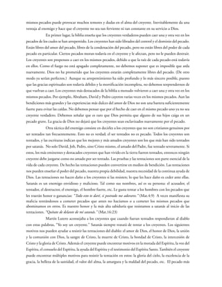 mismos pecados puede provocar muchos temores y dudas en el alma del creyente. Inevitablemente da una
ventaja al enemigo y hace que el creyente no sea tan ferviente ni tan constante en su servicio a Dios.
En primer lugar, la biblia enseña que los creyentes verdaderos pueden caer una y otra vez en los
pecados de los cuales se han arrepentido. Los creyentes han sido librados del control y el dominio del pecado.
Están libres del amor del pecado, libres de la condenación del pecado, pero no están libres del poder de cada
pecado en particular. Ciertos pecados moran todavía en el creyente y le afectan, pero no le pueden destruir.
Los creyentes son propensos a caer en los mismos pecados, debido a que la raíz de cada pecado está todavía
en ellos. Como el fuego no está apagado completamente, no debemos suponer que es imposible que arda
nuevamente. Dios no ha prometido que los creyentes estarán completamente libres del pecado. (De otro
modo ya serían perfectos.) Aunque su arrepentimiento ha sido profundo y lo más sincero posible, puesto
que las gracias espirituales son todavía débiles y la mortificación incompleta, no debemos sorprendernos de
que vuelvan a caer. Los creyentes más destacados de la biblia a menudo volvieron a caer una y otra vez en los
mismos pecados. Por ejemplo, Abraham, David y Pedro cayeron varias veces en los mismos pecados. Aun las
bendiciones más grandes y las experiencias más dulces del amor de Dios no son una barrera suficientemente
fuerte para evitar las caídas. No debemos pensar que por el hecho de caer en el mismo pecado uno ya no sea
creyente verdadero. Debemos señalar que es raro que Dios permita que alguno de sus hijos caiga en un
pecado grave. La gracia de Dios no dejará que los creyentes sean esclavizados nuevamente por el pecado.
Otra táctica del enemigo consiste en decirles a los creyentes que no son cristianos genuinos por
ser tentados tan frecuentemente. Esto no es verdad; el ser tentados no es pecado. Todos los creyentes son
tentados, y las escrituras indican que los mejores y más amados creyentes son los que más han sido tentados
por satanás. No solo David, Job, Pedro, sino Cristo mismo, el amado del Padre, fue tentado severamente. Si
estos, los más eminentes y destacados creyentes que han vivido en la tierra fueron tentados, entonces ningún
creyente debe juzgarse como no amado por ser tentado. Las pruebas y las tentaciones son parte esencial de la
vida de cada creyente. De hecho las tentaciones pueden convertirse en medios de bendición. Las tentaciones
nos pueden enseñar el poder del pecado, nuestra propia debilidad, nuestra necesidad de la continua ayuda de
Dios. Las tentaciones no hacen daño a los creyentes si las resisten; lo que les hace daño es ceder ante ellas.
Satanás es un enemigo envidioso y malicioso. Tal como sus nombres, así es su persona: el acusador, el
tentador, el destructor, el enemigo, el hombre fuerte, etc. Le gusta tentar a los hombres con los pecados que
les traerán honor o ganancias: “Todo esto te daré, si postrado me adorares.” (Mat.4:9) A veces manifiesta su
malicia tentándonos a cometer pecados que antes no hacíamos o a cometer los mismos pecados que
abominamos en otros. Es nuestro honor y la más alta sabiduría que resistamos a satanás al inicio de las
tentaciones. “Quítate de delante de mí satanás.” (Mat.16:23)
Martín Lutero aconsejaba a los creyentes que cuando fueran tentados respondieran al diablo
con estas palabras, “Yo soy un creyente.” Satanás siempre tratará de tentar a los creyentes. Los siguientes
motivos nos pueden ayudar a resistir las tentaciones del diablo: el amor de Dios, el honor de Dios, la unión
y la comunión con Dios, la sangre de Cristo, la muerte de Cristo, la bondad de Cristo, la intercesión de
Cristo y la gloria de Cristo. Además el creyente puede encontrar motivos en la morada del Espíritu, la voz del
Espíritu, el consuelo del Espíritu, la ayuda del Espíritu y el testimonio del Espíritu Santo.También el creyente
puede encontrar múltiples motivos para resistir la tentación en estos: la gloria del cielo, la excelencia de la
gracia, la belleza de la santidad, el valor del alma, la amargura y la maldad del pecado, etc. El pecado más
 