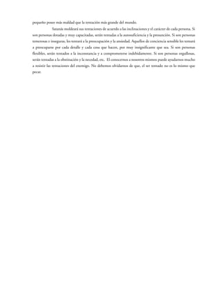 pequeño posee más maldad que la tentación más grande del mundo.
Satanás moldeará sus tentaciones de acuerdo a las inclinaciones y el carácter de cada persona. Si
son personas dotadas y muy capacitadas, serán tentadas a la autosuficiencia y la presunción. Si son personas
temerosas e inseguras, les tentará a la preocupación y la ansiedad. Aquellos de conciencia sensible les tentará
a preocuparse por cada detalle y cada cosa que hacen, por muy insignificante que sea. Si son personas
flexibles, serán tentados a la inconstancia y a comprometerse indebidamente. Si son personas orgullosas,
serán tentadas a la obstinación y la necedad, etc. El conocernos a nosotros mismos puede ayudarnos mucho
a resistir las tentaciones del enemigo. No debemos olvidarnos de que, el ser tentado no es lo mismo que
pecar.
 