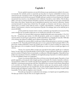 Capítulo 1
En este capítulo trataremos con una de las formas en que satanás procura conducir a los creyen-
tes al pecado. Este método consiste en mostrarles que hay placer en el pecar, ocultándoles la tristeza y las
consecuencias que el pecado les traerá. El pecado puede parecer muy placentero y satanás quiere que los
creyentes piensen acerca de él de esta manera. El diablo sabe que si caemos en el error de pensar así, el pecado
nos parecerá muy atractivo y nos olvidaremos de la verdad que el pecado es cruel y dañino. Dios les dijo a
Adán y a Eva que no comieran del fruto del árbol o morirían, más satanás dijo a la mujer que comiendo del
fruto serían como dioses. Satanás hizo que la desobediencia pareciera muy atractiva y placentera. Satanás
continúa haciendo lo mismo hasta el día de hoy. Por ejemplo, en el desierto trató de tentar a Jesús en la
misma forma. Le enseñó a Jesús todos los reinos y su gloria, ofreciéndoselos a condición de que Jesús le
adorara. Cuan hermoso y atractivo trató de presentar el pecado. Sin embargo, Jesús no fue seducido por la
astucia del diablo.
¿Cómo pueden los creyentes resistir a satanás, cuando hace que el pecado sea tan atractivo? Hay
cuatro remedios que nos pueden ayudar para no ser atraídos por el pecado en esta manera.
Primero, los creyentes deben mantenerse alejados del pecado tanto como puedan. (1 Tes.5:22,
Prov.5:8) Una persona que camina a la orilla del precipicio, puede caer en cualquier momento. Si el
creyente camina cerca de lo que es pecaminoso, no debe sorprenderse si es atrapado por el pecado. Pablo dijo
a los cristianos que odiaran la maldad y que la odiaran intensamente. (Rom.12:9)
Segundo, los creyentes deben recordar que el placer del pecado pronto se convierte en amargu-
ra. (Job 20:12-14) El pecado puede brindar placer por un rato y parecernos fácil al principio (Heb.11:25);
pero al fin, el dolor producido es mayor que el placer que se recibe. Es como la comida con veneno; tiene
buen sabor, pero si no es arrojada es mortal. El pecado que se come en la tierra se tendrá que digerir en el
infierno.
Tercero, Los creyentes deben recordar que el pecado les hará perder aquello que es realmente
bueno. Los que ceden ante el pecado pierden el favor de Dios. Su gozo espiritual se desvanece y pierden la
paz de su corazón. El Espíritu Santo es contristado y su influencia vivificadora languidece. El pecado les hace
perder estas cosas buenas. Entonces, el diablo les está engañando porque el pecado no es realmente placente-
ro. (Sus comodidades siempre son temporales.)
Cuarto, Los creyentes deben fijarse bien en la forma como el pecado engaña. El pecado es el más
grande engañador y es la causa de todo el engaño que hay en el mundo. En sí mismo, el pecado es sobrema-
nera pecaminoso. (Heb.3:13) Cuando el pecado los ha engañado, los creyentes frecuentemente se niegan a
admitirlo y contrariamente piensan que están bien. El pecado les hace creer que el mal es bueno. Basta pensar
en lo ocurrido con Faraón, Balaam y Judas para darnos cuenta que una persona puede conducirse
pecaminosamente pensando que está actuando bien. En tales ejemplos podemos observar como es que una
persona puede estar dispuesta a perder a Dios, el cielo, Cristo y aún su propia alma porque no quiere dejar
sus pecados. No hay nada tan engañoso como el pecado.
Recuerda que el pecado no es placentero sino amargo, y no importa que tan agradable parezca.
No dejes que satanás te aleje de Dios con un engaño como éste.
 