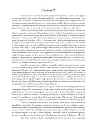Capítulo 15
Satanás ataca a los creyentes de acuerdo a su posición económica y a su clase social. Algunos
creyentes son pobres y otros son ricos, algunos son poderosos y otros débiles, algunos muy famosos y otros
desconocidos. Cada posición en la vida en la cual se desenvuelven los creyentes tiene sus peligros y tentaciones
particulares. Satanás tienta a algunos creyentes en ciertas maneras especiales. Tiene sus tentaciones especiales
para los ricos y los poderosos y otras tentaciones que utiliza en contra de los pobres. En este capítulo tocaremos
algunas maneras especiales en que satanás ataca a los creyentes poderosos, influyentes y a los pobres.
Primero, satanás trata de que los creyentes piensen que deben tener más éxito, deben ser más
influyentes, que deben ser más conocidos, que logren obtener más dinero. Satanás quiere que los creyentes
piensen tanto en elevar su nivel de vida, que se olviden de Dios. Satanás siempre ha usado esta táctica para
distraer a los creyentes. El apóstol Pablo reconoció esta táctica del enemigo cuando dijo, “todos buscan lo suyo
propio y no lo que es de Cristo Jesús.” (Fil.2:21) Esto es muy triste y debe servirnos de advertencia acerca del
preocuparnos tanto por nosotros mismos que ya no nos importe servir a Dios ni ayudar a los otros creyentes.
El primer remedio contra esta táctica es el fijarnos bien en como esta mentalidad conduce a un sin número
de pecados contra la ley de Dios y contra el evangelio. El buscar tener cada vez más dinero, más poder, más
influencia, es dañino. Inevitablemente corrompe el alma. Los que quieren más dinero y más posesiones, les
conducirá a servir a la criatura más que a Dios. Muy pronto estarán dispuestos a hacer o decir cualquier cosa,
simplemente para conseguir más de lo que otros tienen. Muy fácilmente se vuelven personas deshonestas y
comienzan a hacer daño a las personas que son más pobres o más débiles que ellos. El carácter de uno es
afectado y su vida espiritual debilitada. Es sorprendente que tan pronto algunas personas son desviadas por
el afán de esta vida y el engaño de las riquezas. (Mat.13:22)
Segundo, no es sorprendente que Dios se oponga a los que buscan grandes cosas para sí mismos.
Es el décimo mandamiento que prohibe la codicia. En Colosenses 3:5 Pablo dice que la avaricia es idolatría.
También en 1Tim.6:8-10 dice, “Así que teniendo sustento y con que cubrirnos, seamos contentos con esto. Porque
los que quieren enriquecerse caen en tentación y lazo, y en muchas codicias locas y dañosas, que hunden a los
hombres en perdición y muerte. Porque el amor del dinero es la raíz de todos los males: El cual codiciando algunos
se desviaron de la fe y fueron traspasados de muchos dolores.” Dios advierte a su pueblo acerca de buscar el
dinero, las posesiones o el poder, simplemente por poseerlos. Frecuentemente los que buscan estas cosas se
destruyen a sí mismos, y la biblia nos da muchos ejemplos de los que se destruyeron en esta manera. (Por
ejemplo, Judas, Demas, Balaam, Faraón, Giezi, Amán, Acab, etc.)
Tercero, debemos imitar el ejemplo de los que han hecho bien a otros en lugar de buscar todo
para nosotros mismos. Tales personas son el ejemplo a seguir para los creyentes. Cristo es el ejemplo más
grande de hacer el bien a otros. Aunque poseía todo poder siendo el glorioso Hijo de Dios, se despojó a si
mismo y vino en la forma de un siervo a salvar a su pueblo llevando su pecado y sufriendo la ira de Dios en
su lugar. No puede haber un ejemplo más grande de auto-negación para el bien de otros. “No mirando cada
uno a lo suyo propio, sino cada cual a lo de otros.” (Fil.2:4) Solamente así podremos verdaderamente prosperar.
Cuarto, no importa si somos pobres o ricos, debemos tomar muy en serio las palabras del
apóstol Pablo cuando dijo, “he aprendido a contentarme con lo que tengo. Se estar humillado y se estar en
abundancia: por todo y en todo estoy enseñado, así para hartura como para hambre, así como para tener abundancia
como para padecer necesidad.” (Fil.4:11-12) Es necesario comprender que la codicia y el egoísmo son pecados
que afectan al pobre y al rico, al rey y al siervo, al general y al soldado. Entonces, no olvidemos la pregunta
que Jehová hizo a Baruc, el sirviente de Jeremías: “¿Y tu buscas para ti grandezas? No las busques...” (Jer.45:5)
Otra táctica usada por el diablo está dirigida hacia aquellos que tienen ciertas capacidades,
 