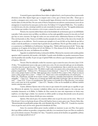 Capítulo 16
A satanás le gusta especialmente hacer daño a la iglesia local, y esto lo procura hacer provocando
divisiones entre ellos. Quiere lograr que se ataquen unos a otros, que se hieran entre ellos. Desea que se
encelen y amarguen unos contra otros. Si satanás puede lograr divisiones entre los creyentes, puede hacer
mucho daño a la obra de Dios. Por esta razón el Nuevo Testamento nos advierte continuamente acerca de no
amargarnos ni resentirnos los unos para con los otros. En Gálatas 5:15 el apóstol Pablo dice, “Si os mordéis y
os coméis los unos a los otros, mirad que también no seáis consumidos los unos por los otros.” En seguida señalaremos
once formas que ayudan a los creyentes a vivir en paz y amarse los unos con los otros.
Primero, los creyentes deben fijarse más en las bondades de sus hermanos que en sus debilidades
y pecados. Cada creyente tiene sus fallas y sus defectos, no hay nada agradable en poner la vista solo en el mal
que hay en otros creyentes. En lugar de verlos con una actitud crítica, debiéramos fijarnos en el bien que
Dios está haciendo en ellos. Vemos en la biblia muchos ejemplos de como Dios se fija más en las virtudes de
su pueblo que en sus defectos. Esto lo notamos por ejemplo en el caso de Job; no hay duda de que Job se
enojó y trató de justificarse a si mismo bajo la presión de sus problemas. Pero lo que Dios señala en su vida
es su paciencia y su fidelidad en el sufrimiento. Santiago dice, “Habéis oído la paciencia de Job.” Vemos algo
semejante en el registro de los héroes de la fe de Hebreos 11; Dios destaca la fe de Abraham, de Sara, de
Moisés, de Jacob y de otros, sin hablarnos de sus fallas.
Segundo, la unidad da fortaleza, la desunión debilita. Mientras los creyentes estén unidos podrán
aguantar toda la oposición del mundo y del diablo. Cuando están divididos no pueden mantenerse firmes
ante las pruebas más sencillas. Es por eso que el apóstol Pablo nos exhorta a que mantengamos la unidad en
el Espíritu. (Efe.4:3)
Tercero, Dios ha ordenado a todos los creyentes a que se amen los unos a los otros. Juan 13:34-
35 dice, “Un mandamiento nuevo os doy: que os améis unos a otros. En esto conocerán todos que sois mis discípulos,
si tuviéreis amor los unos por los otros.” Juan 15:12, “Este es mi mandamiento: Que os améis los unos a los otros,
como Yo os he amado.” Romanos 13:8, “No debáis a nadie nada, sino amaros unos a otros; porque el que ama al
prójimo cumplió la ley.” Hebreos 13:1, “Permanezca el amor fraternal.” 1 Juan 4:7-8, “Carísimos, amémonos
unos a otros; porque el amor es de Dios. Todo aquel que ama es nacido de Dios y conoce a Dios. El que no ama no
conoce a Dios; porque Dios es amor.” 1 Pedro 1:22, “Amaos unos a otros entrañablemente, de corazón puro.” 1
Pedro 3:8, “Finalmente, sed todos de un mismo corazón, compasivos, amándoos fraternalmente, misericordiosos,
amigables.” 1 Juan 3:11, “Porque este es el mensaje que habéis oído desde el principio: Que nos amemos unos a
otros.” 1 Juan 3:23, “Y este es su mandamiento: Que creamos en el nombre de su Hijo Jesucristo, y nos amemos
unos a otros como nos lo ha mandado.” 1 Juan 4:11, “Amados, si Dios nos ha mandado así, debemos también
nosotros amarnos unos a otros.”
Cuarto, debemos fijarnos más en las cosas en que estamos de acuerdo que en aquellas en que
hay diferencia de opinión. Los creyentes verdaderos deben estar de acuerdo respecto a las cosas que son
enseñadas claramente en la Biblia. La Palabra de Dios enseña las cosas más importantes en forma muy
explícita y sin dejar lugar a dudas. Los creyentes no deben perder su tiempo discutiendo acerca de puntos
menores, ni mucho menos dejarse dividir por estas cuestiones.
Quinto, Dios ama la paz y los creyentes deben estar en paz los unos con los otros. Dios es el
Dios de paz; Cristo es el príncipe de paz; el fruto del Espíritu Santo es amor, gozo y paz. Nuestro Señor dijo,
“Bienaventurados los pacificadores porque ellos serán llamados hijos de Dios.” (Mat.5:9) Cuando los creyentes
viven en paz los unos con los otros, gozan de la bendición de Dios.
Sexto, los creyentes deben poner mucho cuidado en mantener su paz con Dios. Esto quiere
decir que deben confesar sus pecados y arrepentirse cada día; si no mantienen la paz con Dios no tendrán la
paz con los demás creyentes. Proverbios 16:7 dice, “Cuando los caminos de los hombres son agradables a Jehová,
aún a sus enemigos pacificará con el.”
 