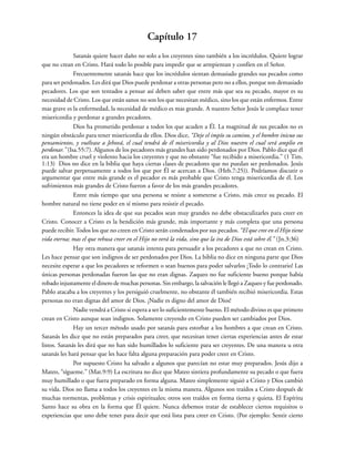 Capítulo 17
Satanás quiere hacer daño no solo a los creyentes sino también a los incrédulos. Quiere lograr
que no crean en Cristo. Hará todo lo posible para impedir que se arrepientan y confíen en el Señor.
Frecuentemente satanás hace que los incrédulos sientan demasiado grandes sus pecados como
para ser perdonados. Les dirá que Dios puede perdonar a otras personas pero no a ellos, porque son demasiado
pecadores. Los que son tentados a pensar así deben saber que entre más que sea su pecado, mayor es su
necesidad de Cristo. Los que están sanos no son los que necesitan médico, sino los que están enfermos. Entre
mas grave es la enfermedad, la necesidad de médico es mas grande. A nuestro Señor Jesús le complace tener
misericordia y perdonar a grandes pecadores.
Dios ha prometido perdonar a todos los que acuden a Él. La magnitud de sus pecados no es
ningún obstáculo para tener misericordia de ellos. Dios dice, “Deje el impío su camino, y el hombre inicuo sus
pensamientos, y vuélvase a Jehová, el cual tendrá de él misericordia y al Dios nuestro el cual será amplio en
perdonar.” (Isa.55:7). Algunos de los pecadores más grandes han sido perdonados por Dios. Pablo dice que él
era un hombre cruel y violento hacia los creyentes y que no obstante “fue recibido a misericordia.” (1 Tim.
1:13) Dios no dice en la biblia que haya ciertas clases de pecadores que no puedan ser perdonados. Jesús
puede salvar perpetuamente a todos los que por Él se acercan a Dios. (Heb.7:25)). Podríamos discutir o
argumentar que entre más grande es el pecador es más probable que Cristo tenga misericordia de él. Los
sufrimientos más grandes de Cristo fueron a favor de los más grandes pecadores.
Entre más tiempo que una persona se resiste a someterse a Cristo, más crece su pecado. El
hombre natural no tiene poder en sí mismo para resistir el pecado.
Entonces la idea de que sus pecados sean muy grandes no debe obstaculizarles para creer en
Cristo. Conocer a Cristo es la bendición más grande, más importante y más completa que una persona
puede recibir. Todos los que no creen en Cristo serán condenados por sus pecados. “El que cree en el Hijo tiene
vida eterna; mas el que rehusa creer en el Hijo no verá la vida, sino que la ira de Dios está sobre él.” (Jn.3:36)
Hay otra manera que satanás intenta para persuadir a los pecadores a que no crean en Cristo.
Les hace pensar que son indignos de ser perdonados por Dios. La biblia no dice en ninguna parte que Dios
necesite esperar a que los pecadores se reformen o sean buenos para poder salvarlos ¡Todo lo contrario! Las
únicas personas perdonadas fueron las que no eran dignas. Zaqueo no fue suficiente bueno porque había
robado injustamente el dinero de muchas personas. Sin embargo, la salvación le llegó a Zaqueo y fue perdonado.
Pablo atacaba a los creyentes y los persiguió cruelmente, no obstante él también recibió misericordia. Estas
personas no eran dignas del amor de Dios. ¡Nadie es digno del amor de Dios!
Nadie vendrá a Cristo si espera a ser lo suficientemente bueno. El método divino es que primero
crean en Cristo aunque sean indignos. Solamente creyendo en Cristo pueden ser cambiados por Dios.
Hay un tercer método usado por satanás para estorbar a los hombres a que crean en Cristo.
Satanás les dice que no están preparados para creer, que necesitan tener ciertas experiencias antes de estar
listos. Satanás les dirá que no han sido humillados lo suficiente para ser creyentes. De una manera u otra
satanás les hará pensar que les hace falta alguna preparación para poder creer en Cristo.
Por supuesto Cristo ha salvado a algunos que parecían no estar muy preparados. Jesús dijo a
Mateo, “sígueme.” (Mat.9:9) La escritura no dice que Mateo sintiera profundamente su pecado o que fuera
muy humillado o que fuera preparado en forma alguna. Mateo simplemente siguió a Cristo y Dios cambió
su vida. Dios no llama a todos los creyentes en la misma manera. Algunos son traídos a Cristo después de
muchas tormentas, problemas y crisis espirituales; otros son traídos en forma tierna y quieta. El Espíritu
Santo hace su obra en la forma que Él quiere. Nunca debemos tratar de establecer ciertos requisitos o
experiencias que uno debe tener para decir que está lista para creer en Cristo. (Por ejemplo: Sentir cierto
 