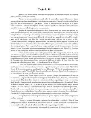 Capítulo 18
Ahora en este último capítulo vamos a pensar en algunos hechos importantes que los creyentes
deben considerar cuando son tentados.
Primero, los creyentes no deben echar la culpa de sus pecados a satanás. Ellos mismos tienen
una naturaleza pecaminosa la cual hace que el pecado les parezca atractivo. Satanás les puede conducir hacia
el pecado, pero no puede obligarles a que pequen. Satanás les puede persuadir a pecar pero no les puede
forzar a efectuarlo. Entonces los creyentes cuando caen en el pecado, no deben excusarse diciendo que
satanás les tentaba; son todavía responsables por sus pecados.
Segundo, al mismo tiempo los creyentes deben darse cuenta de que satanás tiene algo que ver
con la mayoría de sus pecados. Fue satanás quien tentó a Adán y Eva. Satanás puso en el corazón de Judas el
entregar a Cristo a sus enemigos. Sin embargo, satanás necesita dos clases de permiso antes de que pueda
hacer algo en los creyentes. Primero veamos del caso de Job: Satanás tuvo que pedirle permiso a Dios antes de
poder hacerle cosa alguna a Job. Dios dijo a satanás que podía atacar a Job pero que no quitara su vida.
Entonces, satanás necesita conseguir el permiso de Dios para poder atacar a los creyentes. Segundo, en el
libro de Hechos vemos como satanás llenó el corazón de Ananías para que mintiera a los apóstoles y a Dios;
sin embargo, el apóstol Pedro preguntó a Ananías porqué dejaba que satanás llenara su corazón. Entonces
podemos ver que Ananías dio permiso a satanás para que le condujera a ese pecado. (Hech.5:3) Entonces
satanás necesita conseguir el permiso de los creyentes antes de poder hacerles daño.
Tercero, las únicas armas que son útiles para resistir al diablo son espirituales. “Vestíos de toda la
armadura de Dios, para que podáis estar firmes contra las asechanzas del diablo.” (Efe.6:11) La fuerza humana
es impotente en contra del diablo. Las buenas intenciones, la voluntad humana y las mejores resoluciones no
son suficientes en esta lucha. Satanás es demasiado fuerte, los creyentes necesitan el poder de Dios y la verdad
de Dios para resistir las tentaciones. Cristo le contestó al diablo con la palabra de Dios. Pablo dice a los
creyentes que se fortalezcan en el Señor y en el poder de su fuerza. (Efe.6:10)
Cuarto, los creyentes deben acordarse de que satanás ya ha sido derrotado. Cristo triunfó sobre
satanás cuando murió en la cruz. Ahora proporciona a su pueblo el poder para vencer a satanás. Algún día la
victoria de Cristo sobre satanás se manifestará a los ojos del mundo. “El Dios de paz aplastará en breve a
satanás bajo vuestros pies.” (Rom.16:20) Satanás es un adversario derrotado. Cristo le ha derrotado y pone
en nuestras manos las armas para derrotarlo también.
Mientras tanto, satanás sigue atacando a los creyentes. ¿Porqué tiene poder satanás de tentar a
los creyentes? Le es permitido tentar a los creyentes para mantenerlos humildes, despiertos y conscientes de
su dependencia del poder de Dios. Satanás ha estado desarrollando su capacidad para tentar a los creyentes
desde la caída. Durante miles de años ha tenido experiencia tentando a los creyentes. Apocalipsis le llama,
“la serpiente antigua.” (Apo.12:9) A veces se le permite a satanás tentar a los creyentes porque rehusan
obedecer a Dios. En ocasiones Dios les deja recibir lo que merecen; son engañados y derrotados por satanás.
También se le permite a satanás tentar a los creyentes para que se muestre el poder y la misericordia de Dios.
Cuando los creyentes son fortalecidos para pelear contra satanás y resultan vencedores, Dios es glorificado.
Entonces no es sorprendente que la vida cristiana sea una guerra continua contra el maligno.
En seguida mencionaremos algunas maneras en que los creyentes pueden fortalecerse para este
conflicto espiritual.
Primero, los creyentes deben andar conforme a las reglas de Dios. La Biblia, la Palabra de Dios
debe gobernar en sus vidas. El descuido de la Palabra de Dios le da a satanás una ventaja. El que piensa que
no necesita depender de la guía de la Palabra será desviado y engañado por el diablo.
Segundo, Los creyentes deben tener cuidado de no contristar al Espíritu Santo. El Espíritu
 