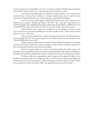 Santo nos enseña como vencer al diablo, como evitar sus trampas y artimañas. El Espíritu Santo nos fortalece
para la batalla. “El que en vosotros está, es mayor que el que está en el mundo.” (1Jn.4:4)
Tercero, los creyentes deben buscar más sabiduría y madurez espiritual. El conocimiento de la
verdad no basta. Nos hace falta la sabiduría y la madurez espiritual para poner en práctica nuestro
conocimiento. El libro de proverbios nos servirá mucho para ir adquiriendo esta sabiduría.
Cuarto, los creyentes deben seguir siendo llenos del Espíritu Santo. No es suficiente que el
Espíritu more en nosotros; “Sed llenos del Espíritu.” (Efe.5:18) Esto es más que el mero hecho de no
contristar al Espíritu Santo. Significa dejarnos guiar y controlar por el Santo Espíritu., significa crecer en las
virtudes del Espíritu que son contrarias a los frutos de la carne que el diablo utiliza para tentarnos.
Quinto, debemos velar. Satanás nos está vigilando y nosotros debemos estar alertas. El alma
que no vela contra las tentaciones inevitablemente caerá bajo el poder de ellas. “Velad y orad para que no
entréis en tentación.” (Mat.26:41)
Sexto, los creyentes deben resistir a satanás al principio de la tentación. No deben discutir con
el, sino que deben huir de el. Eva se puso a argumentar con el diablo y terminó vencida. Santiago 4:7 dice,
“Resistid al diablo que de vosotros huirá.”
Séptimo, debemos mantener nuestra comunión con Dios. Mientras David mantuvo su comunión
con Dios, estuvo firme y triunfó sobre todos sus enemigos. Cuando se relajó y descuidó la comunión con
Dios, fue derrotado fácilmente por las tentaciones del diablo.
Octavo, los creyentes deben orar y buscar nuevas fuerzas cada día. No pueden contar con la
fuerza que tuvieron en el pasado; necesitan nuevas fuerzas cada día. Necesitan recibir fortaleza continuamente.
Esta fortaleza puede recibirse solamente por la oración, el estudio de las escrituras y el compañerismo cristiano.
Por último, debemos estar agradecidos cuando escapamos de los ataques del diablo. Es una
bendición muy grande cuando somos ayudados por Dios a resistir la tentación. Escapamos del peligro y de
muchas tristezas que de otro modo habríamos sufrido. Mientras que los demás hombres son llevados cautivos
por el enemigo de sus almas, los creyentes deben estar agradecidos que no les suceda lo mismo.
 