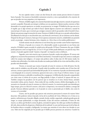 Capítulo 2
En este capítulo vamos a tratar con dos formas de como satanás procura desviar al creyente
hacia el pecado. Una manera es haciéndolo sumamente atractivo y otra es persuadiendo a los creyentes de
que sus pecados son muy pequeños y sin importancia.
Primero, el diablo engaña a los creyentes haciendo el pecado algo atractivo, natural y de apariencia
normal y aceptable. El pecado casi siempre se disfraza con esta apariencia. Quizás muchos creyentes se fijen
demasiado en su propia apariencia, su vestido, sus pertenencias, su imagen. El diablo les dice que esto no es
el orgullo, que es algo normal, que todos lo hacen. Quizás algunos creyentes son codiciosos y satanás les
susurrará que es lo justo, que es normal, que consigan y atesoren todo lo que puedan; todo el mundo lo hace.
Quizás una persona tenga la tentación de tomar. Entonces el diablo le dirá que no es pecado emborracharse.
Sencillamente les dirá que es una diversión sana, una forma de convivencia y de ser amistoso con los demás.
Después les dirá que lo merecen y hará que el vicio aparezca sumamente atractivo, añadiéndole una posición
social, un prestigio , mujeres hermosas, éxito, simpatía, etc. (Así se hace en los medios publicitarios.)
Cuando satanás trata de seducirnos en esta forma hay que recordar cuatro hechos importantes:
Primero, el pecado no es menos vil y abominable cuando es presentado en una forma más
atractiva. Al diablo le gusta esconder la verdad acerca del pecado. El Nuevo Testamento dice que el diablo
puede aparecerse como un ángel de luz, (2 Cor.11:14) que el lobo puede disfrazarse con piel de oveja. Pero
satanás y el pecado seguirán siendo “satanás y el pecado”; no importa como se disfracen.
Segundo, entre más atractivo que se presenta el pecado, resulta más peligroso. El veneno más
peligroso se encuentra frecuentemente en las flores más bonitas. A menudo la ropa más costosa es usada para
cubrir los cuerpos más indignos y el cuerpo más perfecto cubre el alma más vil. Del mismo modo, los
nombres más sofisticados y los títulos más elevados son usados para hablar de los vicios más horribles y de los
pecados más abominables.
Tercero, es necesario que veamos el pecado tal como lo veremos en el día del juicio. Ese día
todos verán la verdadera cara del pecado. Cuando todos los pueblos estén reunidos ante el Gran Juez del
universo, entonces apreciará la pecaminosidad del pecado. En ese momento el pecado será desenmascarado
y será despojado de su atractiva vestimenta; aparecerá más sucio y más vil que el infierno mismo. Lo que
antes parecía hermoso y codiciable se manifestará feo y repugnante. La biblia describe el pecado comparándolo
con varias cosas: el vómito de un perro, una llaga podrida, la lepra, el estiércol, la espuma del mar, etc.
También compara los pecadores con los puercos que se revuelcan en el cieno, bestias brutas, animales
irracionales (cabras, perros, bueyes) , fieras ondas del mar, estrellas errantes, árboles desarraigados, etc. Es
necesario ver el pecado tal como lo veremos en el día de la muerte. La conciencia puede estar dormida por
largo tiempo, pero en el día de la muerte y del juicio se despertará y nos mostrará lo dañino y amargo del
pecado. Entonces debemos aprender a ver el pecado no como es presentado por el diablo, sino como lo
veremos en la eternidad.
Cuarto, aún los pecados que parecen más atractivos provocaron la muerte de nuestro Señor
Jesucristo. Solo podemos valorar el pecado a la luz de la crucifixión de Cristo. Debemos ver a Cristo en su
pasión y sufrimiento por el pecado: afligido, azotado, herido, molido, angustiado, sudando grandes gotas de
sangre, su cuerpo quebrantado, su sangre derramada, el Juez del universo condenado, el Señor de vida
muerto, su cabeza que llevaba la corona de gloria, coronada de espinas. Sus oídos que recibían las alabanzas
del cielo, ahora reciben los desprecios y blasfemias de la multitud. La cara más hermosa que la de los hijos de
los hombres ahora es escupida y desfigurada. Las manos que sostenían el cetro ahora son clavadas en una
cruz. Todo esto fue originado por los pecados que el diablo procura presentar tan atractivos. Cuando los
 