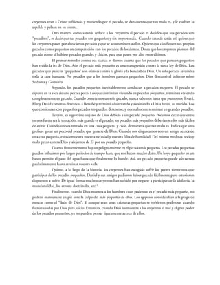 creyentes vean a Cristo sufriendo y muriendo por el pecado, se dan cuenta que tan malo es, y le vuelven la
espalda y pelean en su contra.
Otra manera como satanás seduce a los creyentes al pecado es decirles que sus pecados son
“pecaditos”, es decir que sus pecados son pequeños y sin importancia. Cuando satanás actúa así, quiere que
los creyentes pasen por alto ciertos pecados y que se acostumbren a ellos. Quiere que clasifiquen sus propios
pecados como pequeños en comparación con los pecados de los demás. Desea que los creyentes piensen del
pecado como si hubiese pecados grandes y chicos, para que pasen por alto estos últimos.
El primer remedio contra esa táctica es darnos cuenta que los pecados que parecen pequeños
han traído la ira de Dios. Aún el pecado más pequeño es una transgresión contra la santa ley de Dios. Los
pecados que parecen “pequeños” son ofensas contra la gloria y la bondad de Dios. Un solo pecado arruinó a
toda la raza humana. Por pecados que a los hombres parecen pequeños, Dios derramó el infierno sobre
Sodoma y Gomorra.
Segundo, los pecados pequeños inevitablemente conducen a pecados mayores. El pecado se
esparce en la vida de uno poco a poco. Los que continúan viviendo en pecados pequeños, terminan viviendo
completamente en pecado. Cuando cometemos un solo pecado, nunca sabemos hasta que punto nos llevará.
El rey David comenzó deseando a Betsabé y terminó adulterando y asesinando a Urías heteo, su marido. Los
que comienzan con pequeños pecados no pueden detenerse, y normalmente terminan en grandes pecados.
Tercero, es algo triste alejarse de Dios debido a un pecado pequeño. Podemos decir que entre
menos fuerte sea la tentación, más grande es el pecado; los pecados más pequeños deberían ser los más fáciles
de evitar. Cuando uno es tentado en una cosa pequeña y cede, demuestra que tan malo es. Indica que uno
prefiere gozar un poco del pecado, que gozarse de Dios. Cuando nos disgustamos con un amigo acerca de
una cosa pequeña, esto demuestra nuestra necedad y nuestra falta de humildad. Del mismo modo es necio y
malo pecar contra Dios y alejarnos de El por un pecado pequeño.
Cuarto, frecuentemente hay un peligro enorme en el pecado más pequeño. Los pecados pequeños
pueden influirnos por largos periodos de tiempo hasta que nos hacen mucho daño. Un hoyo pequeño en un
barco permite el paso del agua hasta que finalmente lo hunde. Así, un pecado pequeño puede afectarnos
paulatinamente hasta arruinar nuestra vida.
Quinto, a lo largo de la historia, los creyentes han escogido sufrir los peores tormentos que
participar de los pecados pequeños. Daniel y sus amigos pudieron haber pecado fácilmente pero estuvieron
dispuestos a sufrir. De igual forma muchos creyentes han sufrido por negarse a participar de la idolatría, la
mundanalidad, los errores doctrinales, etc.1
Finalmente, cuando Dios muestra a los hombres cuan poderoso es el pecado más pequeño, no
podrán mantenerse en pie ante la culpa del más pequeño de ellos. Los egipcios consideraban a la plaga de
moscas como el “dedo de Dios”. Y aunque eran unas criaturas pequeñas se volvieron poderosas cuando
fueron usadas por Dios para juicio. Entonces, cuando Dios les muestra a los creyentes el mal y el gran poder
de los pecados pequeños, ya no pueden pensar ligeramente acerca de ellos.
 