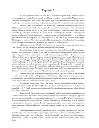 Capítulo 3
En este capítulo trataremos con otras dos tácticas utilizadas por el diablo para hacer que los
creyentes caigan en el pecado. Primero, satanás les habla que los mejores creyentes de la biblia pecaron y por
lo tanto los creyentes pueden pecar también. En segundo lugar, satanás les dirá que no se preocupen por sus
pecados, que Dios es misericordioso para perdonarles. Ahora veremos la forma de enfrentar estas artimañas.
Primero, a veces satanás les dice a los creyentes que, como todos aquellos de los que leemos en
la biblia pecaron, entonces el pecado no es tan grave. David fue un hombre que amó a Dios, y sin embargo
cometió el adulterio. Satanás se apoya en este asunto para decirnos que el adulterio no es tan malo. Noé fue
un hombre que halló gracia ante los ojos de Dios (Gén.6:8) , sin embargo en Génesis 9:21 leemos que este
hombre se emborrachó. Satanás dirá entonces a los creyentes que tampoco la borrachera es un pecado tan
grave delante de Dios. El evangelio de San Mateo capítulo 16:17 nos habla de que Pedro fue bendecido por
el Señor; pero en Mateo 26:74 el mismo apóstol maldijo y negó a nuestro Señor Jesucristo. Con esta base,
satanás dice a los creyentes que tales pecados no son tan graves en ninguna manera.
¿Tiene razón satanás? David, Noé, Pedro y otros hijos de Dios pecaron gravemente contra
Dios. ¿Significa esto que los creyentes no deben preocuparse por sus pecados?
En primer lugar, satanás solo está mencionando una parte de la historia. David pecó, pero
también David se arrepintió. El Salmo 51 nos habla de como se sintió David y que hizo después de haber
caído en el pecado. “Lávame más y más de mi maldad, límpiame de mi pecado.” (Sal. 51:2) Estas no son las
palabras de alguien que no se preocupaba por el pecado, sino de alguien que estaba arrepentido, que aborreció
su pecado y pidió el perdón de Dios. De la misma manera, después que Pedro maldijo y negó al Señor, salió
y lloró amargamente. (Mateo 26:75) ¿Porque lloraba Pedro? Lloraba porque estaba consciente de su pecado
y estaba arrepentido de lo que había hecho. Cuando uno piensa que puede pecar porque los creyentes
bíblicos lo hicieron, uno debe preguntarse si puede arrepentirse como ellos lo hicieron. La verdad es que
muchos pueden pecar en la forma que estos hombres lo hicieron, pero muy pocos pueden arrepentirse como
ellos lo hicieron. Es decir, aunque los creyentes bíblicos cayeron en el pecado ocasionalmente, en realidad lo
aborrecían. Del mismo modo, los creyentes deben aborrecer el pecado y desear alejarse de él.
Segundo, nótese que estos creyentes no permanecieron en el pecado. Pecaron en ocasiones pero
no vivían en el pecado. Y aún cuando pecaron, no lo hicieron de todo corazón. Satanás desea que los
creyentes pequen tan seguido a fin de que se acostumbren al pecado, quiere que se sientan a gusto pecando.
Esto es muy diferente a la forma en que cayeron David y Pedro.
Es necesario recordar que David y los demás creyentes mencionados sufrieron mucho a
consecuencia de sus pecados. En el Salmo 51, David dice que le fue tan doloroso como la fractura de un
hueso. (Sal. 51:8) Y Dios le sentenció como consecuencia de su falta diciéndole que siempre habría violencia
en su familia y así ocurrió.
Los pecados de David y Pedro están registrados en la biblia como una advertencia a los creyentes
y también para su ayuda. Por un lado Dios no quiere que los creyentes se desesperen cuando pecan, y por esta
razón nos muestra que aún los creyentes más fuertes pecaron. Y por otro lado Dios advierte a los creyentes a
no descuidarse en su lucha contra el pecado. Debemos aprender de las caídas de otros, es decir, sus caídas
pueden ayudarnos a nosotros a no caer. No hay ninguna seguridad en nuestros años como creyentes ni
tampoco en nuestra fidelidad del pasado. Hay gracia y perdón para los que han caído pero también hay
disciplina.
Además de esta táctica, satanás trata de lograr que los creyentes no se preocupen por el pecado,
diciéndoles que Dios es misericordioso y que siempre les perdonará. El diablo les habla de que Dios es un
Dios de pura misericordia y que está dispuesto a tenerles misericordia, y que siempre estará más propenso a
perdonar que a castigar a su pueblo. Veamos a continuación cinco remedios preciosos en contra de esta
táctica.
 
