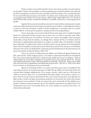 Primero, siempre es una señal de que Dios está en contra nuestra cuando no nos preocupamos
por el pecado. Cuando vemos que alguien no está preocupándose por sus pecados, podemos estar seguros de
que Dios está juzgando a esta persona. Es una cosa terrible cuando Dios entrega a uno a sus propios pecados.
En una ocasión Dios dijo con respecto a los israelitas: “Los dejé por tanto a la dureza de su corazón; caminaron
en sus propios consejos” (Sal 81:12) En otro momento “Efraín es dado a ídolos; déjalo” (Os. 4:17) Esto fue el
juicio de Dios contra de ellos. Cuando Dios abandona a un pueblo, entonces ya no se preocupan por sus
pecados.
Segundo, Dios es tanto misericordioso como justo; Su misericordia no anula Su justicia. Satanás
oculta esta verdad cuando dice que Dios siempre será solamente misericordioso. Cuando Adán pecó, Dios en
su justicia le echó fuera del paraíso. Cuando el mundo antediluviano se corrompió, Dios en su justicia
mandó el diluvio. A menos que los pecadores se arrepientan, Dios no les puede perdonar.
Tercero, los pecados contra la misericordia de Dios acarrean mayor juicio. Cuando los hombres
abusan de la misericordia de Dios entonces viene su juicio. Este es el orden en que Dios actúa: Ofrece
primero su misericordia, pero si los hombres no le hacen caso, entonces son juzgados. Dios mostró gran
misericordia y ternura hacia los israelitas, sin embargo ellos se alejaron de Dios y le olvidaron. Jesús les
advirtió que no quedaría piedra sobre piedra de su templo y así sucedió. (Mar. 13:2) Jerusalén y el templo
fueron destruidos. Los judíos fueron muertos y llevados cautivos. Los que abusaron de la misericordia de
Dios y le dieron la espalda a sus advertencias, fueron objetos de su justicia. Entre más que uno es bendecido,
más severo será su juicio si se olvida de Dios. Capernaum que fue levantada hacia el cielo posteriormente, fue
puesta hasta la parte más baja del infierno. (Mat.11:23)
Cuarto, los creyentes no deben pensar que debido a que disfrutan de algunas bendiciones de
Dios, todo está bien. Todos de alguna manera u otra reciben constantemente beneficios de la bondad de
Dios. Pero la misericordia especial de Dios es solamente para aquellos que le aman y le obedecen. “Todas las
sendas de Jehová son misericordia y verdad para los que guardan su pacto y sus testimonios” (Sal 25:10) “He aquí
el ojo de Jehová sobre los que le temen, sobre los que esperan su misericordia.” (Sal.33:18) “Porque como la altura
de los cielos sobre la tierra, engrandeció su misericordia sobre los que le temen.” (Sal.103:11) ¿Teme usted a Dios?
Si es así, entonces no deseará pecar contra su misericordia.
Quinto, la misericordia de Dios es un motivo muy fuerte para no pecar. La bondad de Dios
nunca debe convertirse en un pretexto para pecar. La biblia dice que debido a la misericordia de Dios, los
creyentes deben entregarse completamente a El, su cuerpo, su mente y todo lo que son, a fin de que sean
usados en su servicio. (Rom.12:1) La misericordia de Dios debe conducir a los creyentes a amarle y no a
pecar contra El. Los que toman la misericordia de Dios como un pretexto para pecar, están siguiendo una
lógica satánica. Cuando esta lógica de pensamiento predomina en una persona, hay motivos para suponer
que tal persona está en perdición. Cuando una persona dice que la misericordia de Dios significa que el
pecado no importa, tal persona demuestra que no está valorando correctamente este atributo divino. Una
comprensión correcta de la misericordia divina, trae como resultado una atracción hacia Dios y un
aborrecimiento del pecado.
 