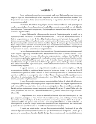 Capítulo 4
En este capítulo podremos observar otro método usado por el diablo para hacer que los creyentes
caigan en el pecado. Satanás les dice que es fácil arrepentirse, tan sencillo como confesarlo al sacerdote. Todo
lo que tienes que decir es, “Señor ten misericordia de mí” y Él te perdonará. Susurrará a tu oído que el
arrepentimiento es fácil.
Esta mentira del diablo es muy peligrosa. Es una mentira que ha sido usada para engañar a
muchos y ponerlos bajo el control y dominio del pecado. El arrepentimiento no es fácil; está más allá de las
fuerzas humanas. Para arrepentirse uno necesita el mismo poder que levantó a Cristo de los muertos, es decir,
se necesita el poder de Dios.
El apóstol Pablo escribió a Timoteo que los siervos de Dios debían enseñar la verdad, con la
esperanza que Dios concediera a los oyentes el arrepentimiento. (2 Tim.2:25) El arrepentimiento no es
fácil; el arrepentimiento es el don de Dios. El profeta Jeremías preguntó: “¿Mudará el etíope su piel, y el
leopardo sus manchas? Así también, ¿Podréis vosotros hacer bien, estando habituados a hacer el mal?” (Jer.13:23)
Las personas no pueden cambiarse a sí mismos; hace falta el poder de Dios para que puedan cambiar. El
hecho simple de decir, “Señor ten misericordia de mí,” no es el arrepentimiento verdadero. Los que usan este
lenguaje sin un cambio genuino en sus vidas, se están engañando. Muchos están ahora en el infierno porque
se equivocaron en cuanto a la naturaleza del arrepentimiento.
Hay tres elementos esenciales en el arrepentimiento. El primer elemento es un cambio sustancial;
es dar la espalda al pecado y volverse hacia Dios. El arrepentimiento es dejar las tinieblas y volver a la luz.
Isaías dijo: “Deje el impío su camino, y el hombre inicuo sus pensamientos, y vuélvase a Dios.” (Is.55:7) El
arrepentimiento significa dar la espalda a todo pecado, aún el pecado que uno amaba más. Significa también
un cambio de actitud hacia Dios y hacia todo lo que Él manda. Cuando una persona se arrepiente
verdaderamente, sabe que no existe nada en ella misma que agrade a Dios, y todo lo que tiene es su pecado.
Esto le hace volverse a Dios suplicándole ayuda y perdón. El arrepentimiento no es fácil. Siempre es difícil y
ocasiona dolor y vergüenza.1
El segundo elemento en el arrepentimiento verdadero es un cambio completo de vida. El
arrepentimiento significa un cambio en la vida interior, en lo que uno piensa y en lo que uno desea. El
arrepentimiento significa un cambio tan fuerte en la vida que otros pueden verlo, un cambio en su manera
de vivir, en sus hábitos, en su perspectiva. Isaías 1:16 dice, “Lavaos y lim-piaos; quitad la iniquidad de vuestras
obras delante de mis ojos; dejad de haced lo malo; aprended a haced el bien.” Esto significa un cambio exterior e
interior, un cambio completo de vida.2
El tercer elemento del arrepentimiento es su continuidad a lo largo de toda la vida del creyente.
Arrepentirse significa siempre esforzarse para guardar la ley de Dios en forma más completa. Significa acercarse
cada vez más a Dios aunque al mismo tiempo, sabemos que no podemos dejar de considerarnos pecadores.
La vida cristiana consiste de un proceso continuo de mortificación del pecado. El apóstol Pablo, quien fue
usado grandemente por Dios, dijo, “¡Miserable hombre de mí ! ¿Quien me librará de este cuerpo de muerte?”
(Rom.7:24)
El arrepentimiento no es propio de la naturaleza humana; se necesita tanto del poder de Dios
para arrepentirse, como para no pecar. “Venid y volvamos a Jehová porque Él nos arrebató y nos curará; hirió y
nos vendará. Nos dará vida después de dos días; en el tercer día nos resucitará y viviremos delante de El.” (Os.6:1-
2) Fíjense que Dios es el que hace todas estas cosas a favor de su pueblo. Él les sana. Él venda sus heridas. Les
vivifica y restaura. El poder de Dios y el amor de Dios están actuando en el arrepentimiento. Sin la misericordia
y el amor de Dios actuando en uno, no puede haber arrepentimiento verdadero.
Es común que satanás le dice a uno que el arrepentimiento es fácil. Pero después de que se ha
caído en el pecado su mensaje cambiará; ahora dirá que el arrepentimiento es imposible. Una vez que la
persona se ha acostumbrado al pecado, el diablo dirá que el arrepentimiento es la cosa más difícil que uno
 