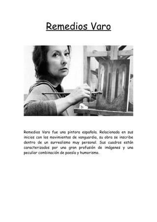 Remedios Varo
Remedios Varo fue una pintora española. Relacionada en sus
inicios con los movimientos de vanguardia, su obra se inscribe
dentro de un surrealismo muy personal. Sus cuadros están
caracterizados por una gran profusión de imágenes y una
peculiar combinación de poesía y humorismo.
 