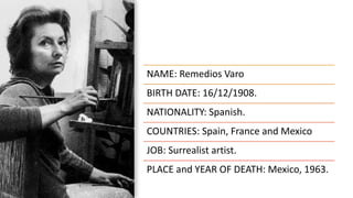 NAME: Remedios Varo
BIRTH DATE: 16/12/1908.
NATIONALITY: Spanish.
COUNTRIES: Spain, France and Mexico.
JOB: Surrealist artist.
PLACE and YEAR OF DEATH: Mexico, 1963.
 