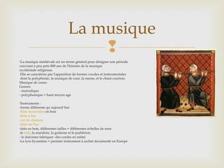 
La musique médiévale est un terme général pour désigner une période
couvrant à peu près 800 ans de l'histoire de la musique
occidentale religieuse.
Elle se caractérise par l'apparition de formes vocales et instrumentales
dont la polyphonie, la musique de cour, la messe, et le chant courtois.
Musique de cours:
Genres:
- monodique
- polyphonique = haut moyen age
Instruments :
-forme différente qu`aujourd`hui
-flûte traversière en bois
-flûte à bec
-cor de chamois
-flûte de Pan
-faits en bois, différentes tailles = différentes échelles de sons
-le luth, la mandore, la guiterne et le psaltérion
- le dulcimer fabriquer -des cordes en métal
-La lyra byzantine = premier instrument à archet documenté en Europe
La musique