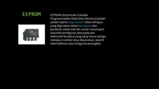 EEPROM EEPROM (Electrically Erasable
Programmablee Read Only Memory) adalah
adalah sejenis chip memori tidak-terhapus
yang digunakan dalam komputer dan
peralatan elektronik lain untuk menyimpan
sejumlah konfigurasi data pada alat
elektronik tersebut yang tetap harus terjaga
meskipun sumber daya diputuskan, seperti
tabel kalibrasi atau kofigurasi perangkat.
 