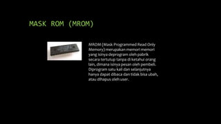 MASK ROM (MROM)
MROM (Mask Programmed Read Only
Memory) merupakan memori memori
yang isinya deprogram oleh pabrik
secara tertutup tanpa di ketahui orang
lain, dimana isinya pesan oleh pembeli.
Diprogram satu kali dan selanjutnya
hanya dapat dibaca dan tidak bisa ubah,
atau dihapus oleh user.
 