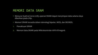 MEMORI DATA SRAM
• Menurut Syahrul (2010:278), operasi SRAM dapat menyimpan data selama daya
diberikan pada chip.
• Memori SRAM tersedia dalam teknologi bipolar, MOS, dan BiCMOS.
1. Pewaktuan SRAM
2. Memori data SRAM pada Mikrokontroler AVR ATmega16
 