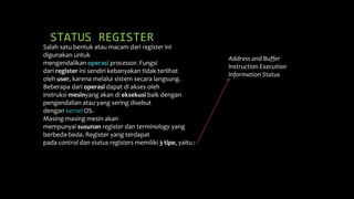 STATUS REGISTER
Salah satu bentuk atau macam dari register ini
digunakan untuk
mengendalikan operasi processor. Fungsi
dari register ini sendiri kebanyakan tidak terlihat
oleh user, karena melalui sistem secara langsung.
Beberapa dari operasi dapat di akses oleh
instruksi mesinyang akan di eksekusi baik dengan
pengendalian atau yang sering disebut
dengan kernel OS.
Masing-masing mesin akan
mempunyai susunan register dan terminology yang
berbeda-beda. Register yang terdapat
pada control dan status registers memiliki 3 tipe, yaitu :
Address and Buffer
Instruction Execution
Information Status
 