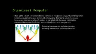 Organisasi Komputer
• Blue Gene adalah sebuah arsitektur komputer yang dirancang untuk menciptakan
beberapa superkomputer generasi berikut, yang dirancang untuk mencapai
kecepatan operasi petaflop (1 peta = 10 pangkat 15), dan pada 2005 telah
mencapai kecepatan lebih dari 100 teraflop (1 tera = 10 pangkat 12).
Teknologi hardware, perangkat antarmuka,
teknologi memori, dan sinyal-sinyal kontrol
 