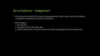 Arsitektur komputer
• Konsep perencanaan dan struktur pengoperasian dasar suatu system komputer
merupakan pengertian arsitektur komputer.
• Sub kategori :
1. Set Intruksi
2. Arsitektur mikro dari ISA, dan
3. Sistem desain dari seluruh komponen dalam perangkat keras komputer ini.
 