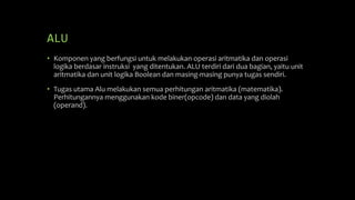 ALU
• Komponen yang berfungsi untuk melakukan operasi aritmatika dan operasi
logika berdasar instruksi yang ditentukan. ALU terdiri dari dua bagian, yaitu unit
aritmatika dan unit logika Boolean dan masing-masing punya tugas sendiri.
• Tugas utama Alu melakukan semua perhitungan aritmatika (matematika).
Perhitungannya menggunakan kode biner(opcode) dan data yang diolah
(operand).
 
