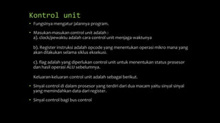 Kontrol unit
• Fungsinya mengatur jalannya program.
• Masukan-masukan control unit adalah :
a). clock/pewaktu adalah cara control unit menjaga waktunya
b). Register instruksi adalah opcode yang menentukan operasi mikro mana yang
akan dilakukan selama siklus eksekusi.
c). flag adalah yang diperlukan control unit untuk menentukan status prosesor
dan hasil operasi ALU sebelumnya.
Keluaran-keluaran control unit adalah sebagai berikut.
• Sinyal control di dalam prosesor yang terdiri dari dua macam yaitu sinyal sinyal
yang memindahkan data dari register.
• Sinyal control bagi bus control
 
