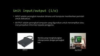 Unit input/output (i/o)
• INPUT adalah perangkat masukan dimana unit komputer memberikan perintah
untuk dieksekusi.
• OUTPUT adalah perangkat komputer yang digunakan untuk menampilkan atau
menyampaikan informasi kepada pengguna.
INPUT OUTPUT
Mereka yang menghubungkan
mikroprosesor dengan perangkat
luar
 