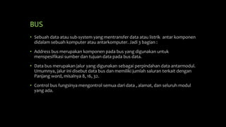 BUS
• Sebuah data atau sub-system yang mentransfer data atau listrik antar komponen
didalam sebuah komputer atau antarkomputer. Jadi 3 bagian :
• Address bus merupakan komponen pada bus yang digunakan untuk
menspesifikasi sumber dan tujuan data pada bus data.
• Data bus merupakan jalur yang digunakan sebagai perpindahan data antarmodul.
Umumnya, jalur ini disebut data bus dan memiliki jumlah saluran terkait dengan
Panjang word, misalnya 8, 16, 32.
• Control bus fungsinya mengontrol semua dari data , alamat, dan seluruh modul
yang ada.
 