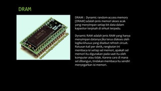 DRAM
DRAM : Dynamic random-access memory
(DRAM) adalah jenis memori akses acak
yang menyimpan setiap bit data dalam
kapasitor terpisah di sirkuit terpadu.
Dynamic RAM adalah jenis RAM yang hanya
menyimpan datanya jika terus diakses oleh
logika khusus yang disebut refresh circuit.
Ratusan kali per detik, rangkaian ini
membaca isi setiap sel memori, apakah sel
memori itu digunakan pada saat itu oleh
komputer atau tidak. Karena cara di mana
sel dibangun, tindakan membaca itu sendiri
menyegarkan isi memori.
 