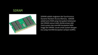 SDRAM
SDRAM adalah singkatan dari Synchronous
Dynamic Random Access Memory. SDRAM
adalah jenis RAM yang merupakan kelanjutan
dari DRAM namun telah disinkronisasi oleh
clock system dan memiliki kecepatan lebih
tinggi dari DRAM. Cocok untuk system dengan
bus yang memiliki kecepatan sampai 100Mhz.
 