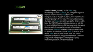 RDRAM
Rambus DRAM (RDRAM) adalah RAM yang
dikembangkan oleh RAMBUS, Inc., Pengembangan ini
menjadi polemik karena Intel berusaha
memperkenalkan PC133MHz. RDRAM ini memiliki jalur
data yang sempit (8 bit) tetapi kinerjanya tidak dapat
diungguli oleh DRAM jenis lain yang jalur datanya lebih
lebar dari RDRAM yaitu 16 bit atau bahkan 32 bit. Hal
ini karena RDRAM ini memiliki Memory Controller yang
dipercanggih. Tentunya hanya motherboard yang
mendukung RAMBUS saja yang bisa memakai DRAM
ini, seperti MotherBoard untuk AMD K7 Athlon. Akan
tetapi, RAM jenis ini dipakai oleh 3dfx, Inc., untuk
mempercepat proses penggambaran objek 3 dimensi
yang penuh oleh poligon. Contoh produk yang
memakainya adalah 3dfx seri Voodoo4.
 