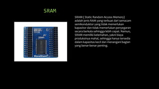 SRAM
SRAM ( Static Random Access Memory)
adalah jenis RAM yang terbuat dari semacam
semikonduktor yang tidak memerlukan
kapasitor dan tidak memerlukan penyegaran
secara berkala sehingga lebih cepat. Namun,
SRAM memiliki kelemahan, yakni biaya
produksinya mahal, sehingga hanya tersedia
dalam kapasitas kecil dan menangani bagian
yang benar-benar penting.
 