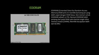EDORAM
EDORAM (Extended Data Out Random Access
Memory) RAM jenis ini memiliki kemampuan yang
lebih cepat dengan RAM biasa. Slot memori untuk
EDORAM adlaah 72 PIN. Bentuk EDORAM lebih
panjang dari pada RAM yaitu bentuk single inline
memory modul (SIMM). Memiliki kecepatan lebih
dari 66 Mhz
 