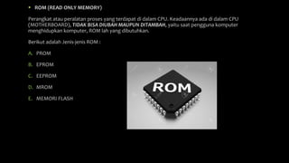  ROM (READ ONLY MEMORY)
Perangkat atau peralatan proses yang terdapat di dalam CPU. Keadaannya ada di dalam CPU
(MOTHERBOARD), TIDAK BISA DIUBAH MAUPUN DITAMBAH, yaitu saat pengguna komputer
menghidupkan komputer, ROM lah yang dibutuhkan.
Berikut adalah Jenis-jenis ROM :
A. PROM
B. EPROM
C. EEPROM
D. MROM
E. MEMORI FLASH
 