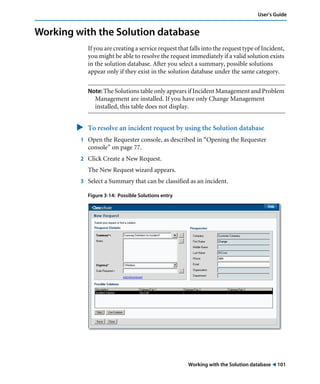 User’s Guide 
Working with the Solution database 
If you are creating a service request that falls into the request type of Incident, 
you might be able to resolve the request immediately if a valid solution exists 
in the solution database. After you select a summary, possible solutions 
appear only if they exist in the solution database under the same category. 
Note: The Solutions table only appears if Incident Management and Problem 
Management are installed. If you have only Change Management 
installed, this table does not display. 
" To resolve an incident request by using the Solution database 
1 Open the Requester console, as described in “Opening the Requester 
Working with the Solution database ! 101 
console” on page 77. 
2 Click Create a New Request. 
The New Request wizard appears. 
3 Select a Summary that can be classified as an incident. 
Figure 3-14: Possible Solutions entry 
 